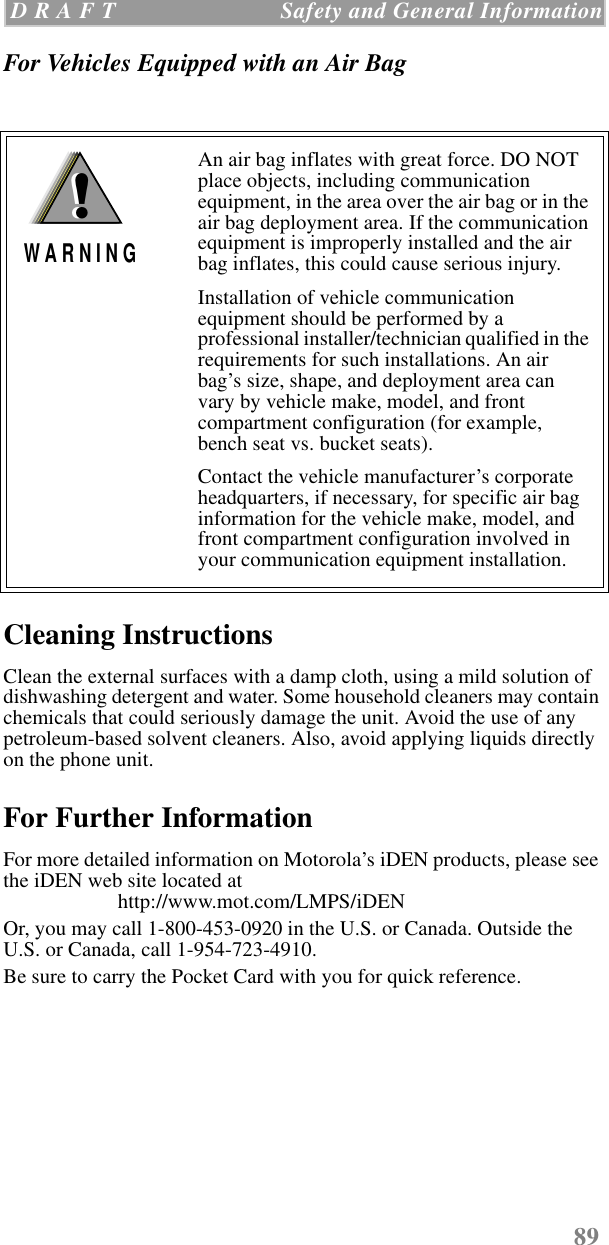89 D R A F T   Safety and General InformationFor Vehicles Equipped with an Air Bag Cleaning InstructionsClean the external surfaces with a damp cloth, using a mild solution of dishwashing detergent and water. Some household cleaners may contain chemicals that could seriously damage the unit. Avoid the use of any petroleum-based solvent cleaners. Also, avoid applying liquids directly on the phone unit.For Further InformationFor more detailed information on Motorola’s iDEN products, please see the iDEN web site located at                       http://www.mot.com/LMPS/iDEN Or, you may call 1-800-453-0920 in the U.S. or Canada. Outside the U.S. or Canada, call 1-954-723-4910.Be sure to carry the Pocket Card with you for quick reference.An air bag inflates with great force. DO NOT place objects, including communication equipment, in the area over the air bag or in the air bag deployment area. If the communication equipment is improperly installed and the air bag inflates, this could cause serious injury.Installation of vehicle communication equipment should be performed by a professional installer/technician qualified in the requirements for such installations. An air bag’s size, shape, and deployment area can vary by vehicle make, model, and front compartment configuration (for example, bench seat vs. bucket seats).Contact the vehicle manufacturer’s corporate headquarters, if necessary, for specific air bag information for the vehicle make, model, and front compartment configuration involved in your communication equipment installation.!W A R N I N G!