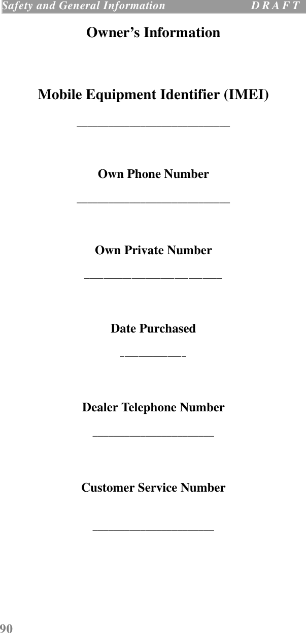 90Safety and General Information  D R A F T    Owner’s InformationMobile Equipment Identifier (IMEI)_____________________________Own Phone Number_____________________________Own Private NumberDate PurchasedDealer Telephone Number_______________________Customer Service Number_______________________
