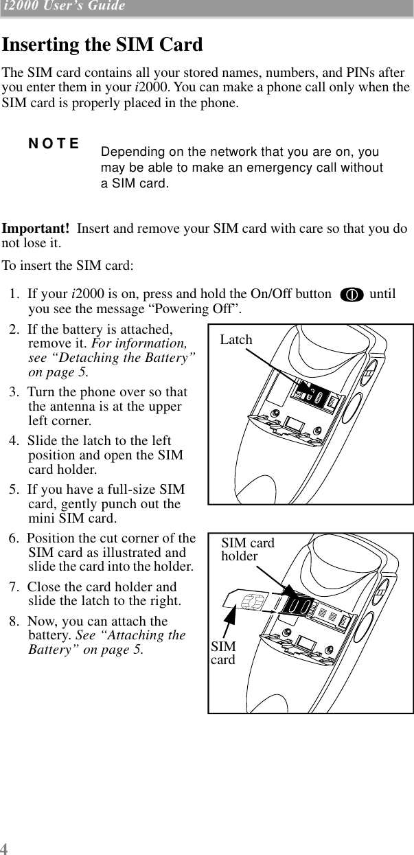  4  i2000 UserÕs Guide   Inserting the SIM Card The SIM card contains all your stored names, numbers, and PINs after you enter them in your  i 2000. You can make a phone call only when the SIM card is properly placed in the phone.    Important!   Insert and remove your SIM card with care so that you do not lose it.  To insert the SIM card:  1.  If your  i 2000 is on, press and hold the On/Off button   until you see the message “Powering Off”.   2.  If the battery is attached, remove it.  For information, see “Detaching the Battery” on page 5.     3.  Turn the phone over so that the antenna is at the upper left corner.  4.  Slide the latch to the left position and open the SIM card holder.  5.  If you have a full-size SIM card, gently punch out the mini SIM card.  6.  Position the cut corner of the SIM card as illustrated and slide the card into the holder.    7.  Close the card holder andslide the latch to the right.  8.  Now, you can attach the battery.  See “Attaching the Battery” on page 5. NOTE Depending on the network that you are on, you may be able to make an emergency call without a SIM card.LatchLatchSIM cardholderSIMcard