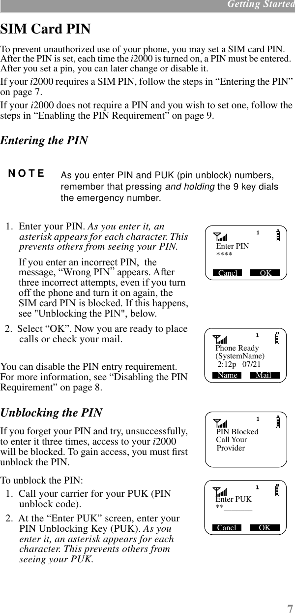  7  Getting Started SIM Card PIN  To prevent unauthorized use of your phone, you may set a SIM card PIN. After the PIN is set, each time the  i 2000 is turned on, a PIN must be entered.  After you set a pin, you can later change or disable it.If your  i 2000 requires a SIM PIN, follow the steps in “Entering the PIN” on page 7.If your  i 2000 does not require a PIN and you wish to set one, follow the steps in “Enabling the PIN Requirement” on page 9. Entering the PIN   1.  Enter your PIN.  As you enter it, an asterisk appears for each character. This prevents others from seeing your PIN.    If you enter an incorrect PIN,  the message, ÒWrong PINÓ appears. After three incorrect attempts, even if you turn off the phone and turn it on again, the SIM card PIN is blocked. If this happens,see &quot;Unblocking the PIN&quot;, below.   2.  Select “OK”. Now you are ready to place calls or check your mail.You can disable the PIN entry requirement. For more information, see “Disabling the PIN Requirement” on page 8.   Unblocking the PIN If you forget your PIN and try, unsuccessfully, to enter it three times, access to your  i 2000 will be blocked. To gain access, you must ﬁrst unblock the PIN.To unblock the PIN:  1.  Call your carrier for your PUK (PIN unblock code).  2.  At the “Enter PUK” screen, enter your PIN Unblocking Key (PUK).  As you enter it, an asterisk appears for each character. This prevents others from seeing your PUK. NOTE As you enter PIN and PUK (pin unblock) numbers, remember that pressing  and holding  the 9 key dials the emergency number.   Enter PIN****Cancl           OK   Phone Ready(SystemName)Name         Mail 2:12p   07/21   Name      MailPIN BlockedCall Your     Provider   Enter PUK     **_______Cancl           OK