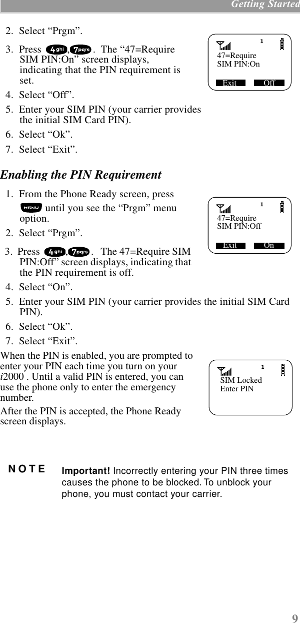 9 Getting Started  2.  Select “Prgm”.  3.  Press  , .  The “47=Require SIM PIN:On” screen displays, indicating that the PIN requirement is set.   4.  Select “Off”.     5.  Enter your SIM PIN (your carrier provides the initial SIM Card PIN).  6.  Select “Ok”.  7.  Select “Exit”.Enabling the PIN Requirement  1.  From the Phone Ready screen, press  until you see the “Prgm” menu option.  2.  Select “Prgm”.  3.  Press  , .   The 47=Require SIM PIN:Off” screen displays, indicating that the PIN requirement is off.   4.  Select “On”.     5.  Enter your SIM PIN (your carrier provides the initial SIM Card PIN).  6.  Select “Ok”.  7.  Select “Exit”.When the PIN is enabled, you are prompted to enter your PIN each time you turn on your i2000 . Until a valid PIN is entered, you can use the phone only to enter the emergency number.  After the PIN is accepted, the Phone Ready screen displays.   NOTE Important! Incorrectly entering your PIN three times causes the phone to be blocked. To unblock your phone, you must contact your carrier.   47=Require     Exit             OffSIM PIN:On   47=Require     SIM PIN:OffExit             OnSIM LockedEnter PIN