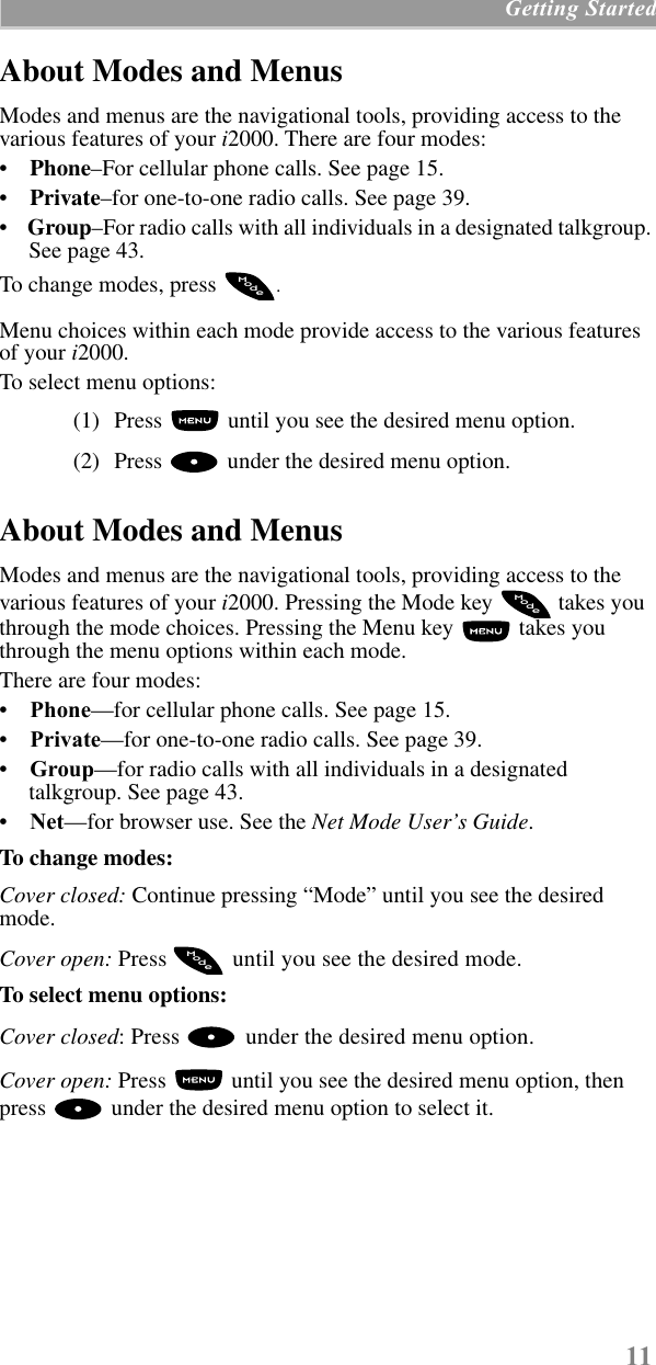 11 Getting StartedAbout Modes and Menus Modes and menus are the navigational tools, providing access to the various features of your i2000. There are four modes:•    Phone–For cellular phone calls. See page 15. •    Private–for one-to-one radio calls. See page 39.•    Group–For radio calls with all individuals in a designated talkgroup. See page 43. To change modes, press  .Menu choices within each mode provide access to the various features of your i2000.To select menu options: (1) Press   until you see the desired menu option.(2) Press  under the desired menu option.About Modes and Menus Modes and menus are the navigational tools, providing access to the various features of your i2000. Pressing the Mode key   takes you through the mode choices. Pressing the Menu key   takes you through the menu options within each mode.There are four modes: •    Phone—for cellular phone calls. See page 15. •    Private—for one-to-one radio calls. See page 39.•    Group—for radio calls with all individuals in a designated talkgroup. See page 43.•    Net—for browser use. See the Net Mode User’s Guide.To change modes:Cover closed: Continue pressing “Mode” until you see the desired mode. Cover open: Press   until you see the desired mode.To select menu options:Cover closed: Press   under the desired menu option.Cover open: Press   until you see the desired menu option, then press   under the desired menu option to select it.odeModeModeM