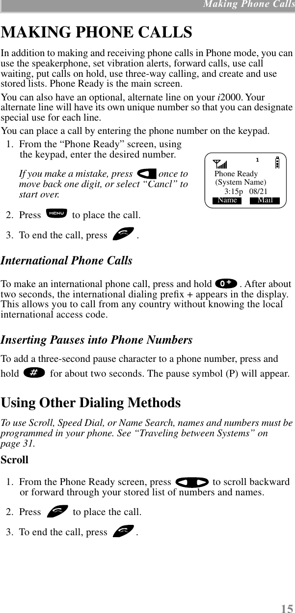 15 Making Phone CallsMAKING PHONE CALLSIn addition to making and receiving phone calls in Phone mode, you can use the speakerphone, set vibration alerts, forward calls, use call waiting, put calls on hold, use three-way calling, and create and use stored lists. Phone Ready is the main screen. You can also have an optional, alternate line on your i2000. Your alternate line will have its own unique number so that you can designate special use for each line.You can place a call by entering the phone number on the keypad.   1.  From the “Phone Ready” screen, using the keypad, enter the desired number.If you make a mistake, press   once to move back one digit, or select “Cancl” to start over.  2.  Press   to place the call.  3.  To end the call, press  .International Phone CallsTo make an international phone call, press and hold  . After about two seconds, the international dialing preﬁx + appears in the display. This allows you to call from any country without knowing the local international access code.Inserting Pauses into Phone NumbersTo add a three-second pause character to a phone number, press and hold   for about two seconds. The pause symbol (P) will appear.Using Other Dialing MethodsTo use Scroll, Speed Dial, or Name Search, names and numbers must be programmed in your phone. See “Traveling between Systems” on page 31.Scroll   1.  From the Phone Ready screen, press   to scroll backward or forward through your stored list of numbers and names.  2.  Press   to place the call.  3.  To end the call, press  .   Phone Ready3:15p   08/21Name          Mail(System Name)