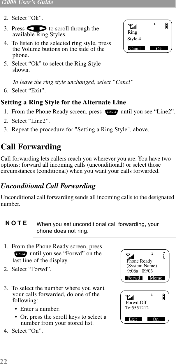 22 i2000 UserÕs Guide    2.  Select “Ok”.         3.  Press   to scroll through the available Ring Styles.  4.  To listen to the selected ring style, press the Volume buttons on the side of the phone.   5.  Select “Ok” to select the Ring Style shown. To leave the ring style unchanged, select “Cancl”  6.  Select “Exit”.Setting a Ring Style for the Alternate Line  1.  From the Phone Ready screen, press   until you see “Line2”.  2.  Select “Line2”.  3.  Repeat the procedure for &quot;Setting a Ring Style&quot;, above.Call ForwardingCall forwarding lets callers reach you wherever you are. You have two options: forward all incoming calls (unconditional) or select those circumstances (conditional) when you want your calls forwarded. Unconditional Call ForwardingUnconditional call forwarding sends all incoming calls to the designated number.   1.  From the Phone Ready screen, press  until you see “Forwd” on the last line of the display.  2.  Select “Forwd”.  3.  To select the number where you want your calls forwarded, do one of the following:  •  Enter a number. •  Or, press the scroll keys to select a number from your stored list.   4.  Select “On”.NOTE When you set unconditional call forwarding, your phone does not ring.Ring Style 4 Ok CanclPhone Ready(System Name)Forwd        Memo 9:06a   09/03   Forwd:OffTo:5551212Exit             On