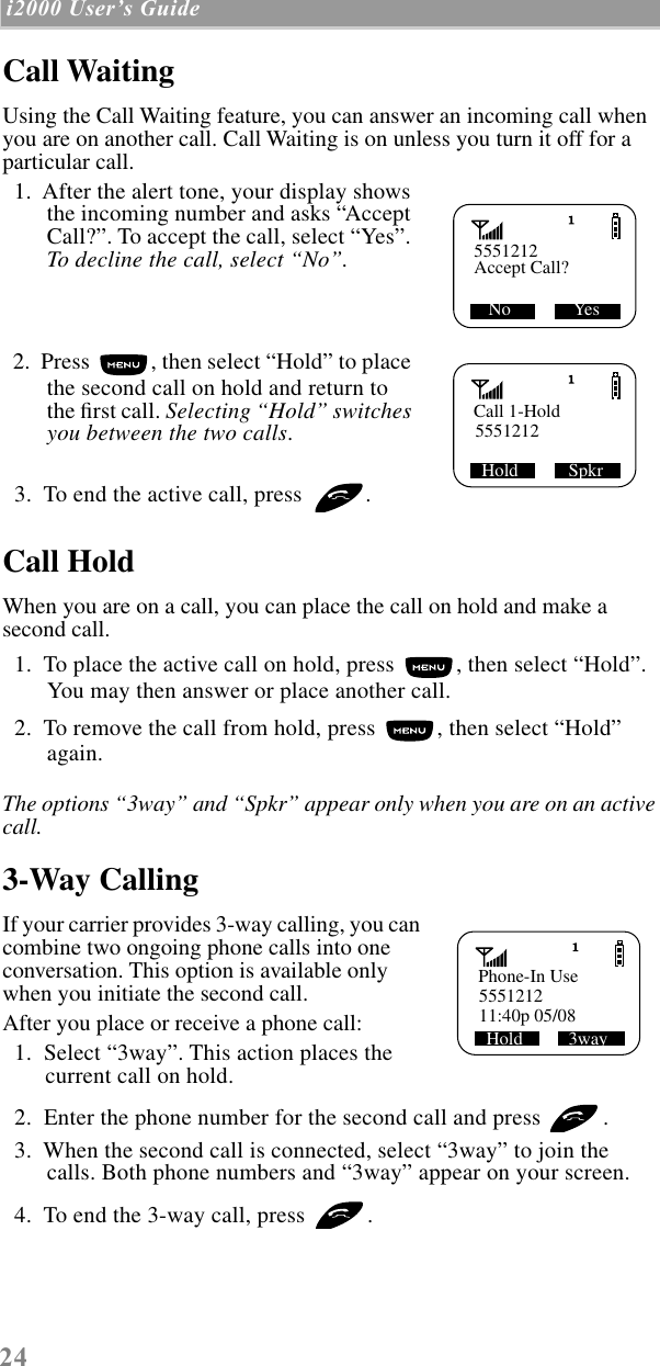 24 i2000 UserÕs Guide  Call WaitingUsing the Call Waiting feature, you can answer an incoming call when you are on another call. Call Waiting is on unless you turn it off for a particular call.  1.  After the alert tone, your display shows the incoming number and asks “Accept Call?”. To accept the call, select “Yes”. To decline the call, select “No”.   2.  Press  , then select “Hold” to place the second call on hold and return to the ﬁrst call. Selecting “Hold” switches you between the two calls.  3.  To end the active call, press  . Call HoldWhen you are on a call, you can place the call on hold and make a second call.   1.  To place the active call on hold, press  , then select “Hold”. You may then answer or place another call.  2.  To remove the call from hold, press  , then select “Hold” again.The options “3way” and “Spkr” appear only when you are on an active call.3-Way CallingIf your carrier provides 3-way calling, you can combine two ongoing phone calls into one conversation. This option is available only when you initiate the second call.After you place or receive a phone call:  1.  Select “3way”. This action places the current call on hold.  2.  Enter the phone number for the second call and press  .  3.  When the second call is connected, select “3way” to join the calls. Both phone numbers and “3way” appear on your screen.  4.  To end the 3-way call, press  .5551212  No              Yes Accept Call?Call 1-Hold5551212SHold           SpkrPhone-In Use555121211:40p 05/08Hold          3way 