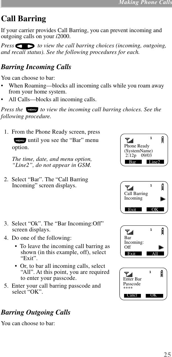 25 Making Phone CallsCall BarringIf your carrier provides Call Barring, you can prevent incoming and outgoing calls on your i2000. Press   to view the call barring choices (incoming, outgoing, and recall status). See the following procedures for each.Barring Incoming CallsYou can choose to bar:•    When Roaming—blocks all incoming calls while you roam away from your home system.•    All Calls—blocks all incoming calls.Press the   to view the incoming call barring choices. See the following procedure.  1.  From the Phone Ready screen, press  until you see the “Bar” menu option.The time, date, and menu option, “Line2”, do not appear in GSM.  2.  Select “Bar”. The “Call Barring Incoming” screen displays.  3.  Select “Ok”. The “Bar Incoming:Off” screen displays.  4.  Do one of the following: •  To leave the incoming call barring as shown (in this example, off), select “Exit”. •  Or, to bar all incoming calls, select “All”. At this point, you are requiredto enter your passcode.   5.  Enter your call barring passcode and select “OK”.Barring Outgoing CallsYou can choose to bar:Phone ReadyBar           Line2(SystemName) 2:12p    09/03Call BarringExit             OKIncomingBarExit              AllIncoming:Off   Enter Bar Cancl            OKPasscode****