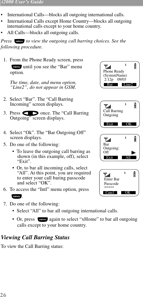 26 i2000 UserÕs Guide  •    International Calls—blocks all outgoing international calls.•    International Calls except Home Country—blocks all outgoing international calls except to your home country.•    All Calls—blocks all outgoing calls.Press   to view the outgoing call barring choices. See the following procedure.  1.  From the Phone Ready screen, press  until you see the “Bar” menu option.The time, date, and menu option, “Line2”, do not appear in GSM.  2.  Select “Bar”. The “Call Barring Incoming” screen displays.  3.  Press   once. The “Call Barring Outgoing” screen displays.  4.  Select “Ok”. The “Bar Outgoing:Off” screen displays.  5.  Do one of the following: •  To leave the outgoing call barring as shown (in this example, off), select “Exit”. •  Or, to bar all incoming calls, select “All”. At this point, you are requiredto enter your call baring passcode and select “OK”.  6.  To access the “Intl” menu option, press .   7.  Do one of the following:  •  Select “All” to bar all outgoing international calls. •  Or, press   again to select “xHome” to bar all outgoing calls except to your home country.Viewing Call Barring StatusTo view the Call Barring status:Phone ReadyBar           Line2(SystemName) 2:12p    09/03Call BarringExit             OKOutgoingBarExit             AllOutgoing:Off   Enter BarPasscodeCancl            OK    *****