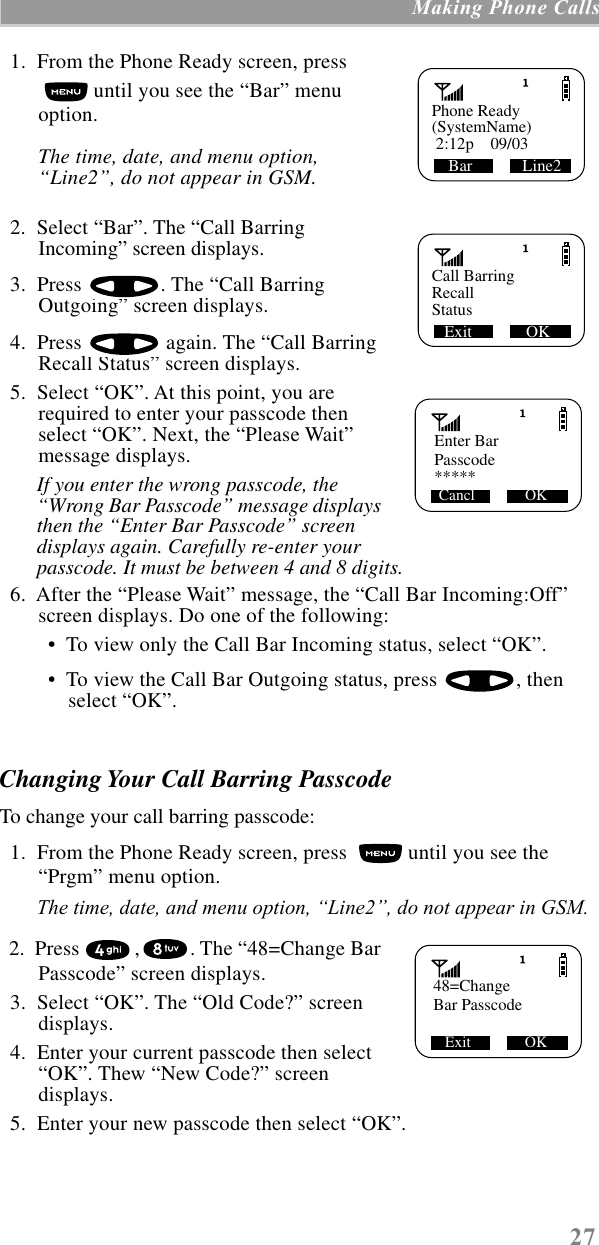 27 Making Phone Calls  1.  From the Phone Ready screen, press  until you see the “Bar” menu option.The time, date, and menu option, “Line2”, do not appear in GSM.  2.  Select “Bar”. The “Call Barring Incoming” screen displays.  3.  Press  . The “Call Barring Outgoing” screen displays.  4.  Press   again. The “Call Barring Recall Status” screen displays.  5.  Select “OK”. At this point, you are required to enter your passcode then select “OK”. Next, the “Please Wait” message displays.If you enter the wrong passcode, the “Wrong Bar Passcode” message displays then the “Enter Bar Passcode” screen displays again. Carefully re-enter your passcode. It must be between 4 and 8 digits.  6.  After the “Please Wait” message, the “Call Bar Incoming:Off” screen displays. Do one of the following: •  To view only the Call Bar Incoming status, select “OK”. •  To view the Call Bar Outgoing status, press  , then select “OK”.Changing Your Call Barring PasscodeTo change your call barring passcode:  1.  From the Phone Ready screen, press   until you see the “Prgm” menu option.The time, date, and menu option, ÒLine2Ó, do not appear in GSM.  2.  Press  , . The “48=Change Bar Passcode” screen displays.  3.  Select “OK”. The “Old Code?” screen displays.  4.  Enter your current passcode then select “OK”. Thew “New Code?” screen displays.  5.  Enter your new passcode then select “OK”.Phone ReadyBar            Line2(SystemName) 2:12p    09/03Call BarringExit             OKRecallStatus   Enter BarPasscodeCancl             OK*****   48=ChangeBar PasscodeExit              OK