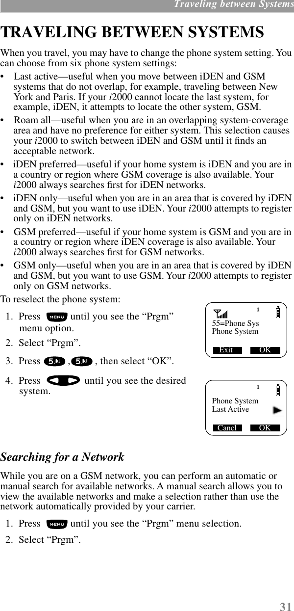  31  Traveling between Systems TRAVELING BETWEEN SYSTEMS When you travel, you may have to change the phone system setting. You can choose from six phone system settings:•    Last active—useful when you move between iDEN and GSM systems that do not overlap, for example, traveling between New York and Paris. If your  i 2000 cannot locate the last system, for example, iDEN, it attempts to locate the other system, GSM. •    Roam all—useful when you are in an overlapping system-coverage area and have no preference for either system. This selection causes your  i 2000 to switch between iDEN and GSM until it ﬁnds an acceptable network.•    iDEN preferred—useful if your home system is iDEN and you are in a country or region where GSM coverage is also available. Your  i 2000 always searches ﬁrst for iDEN networks.•    iDEN only—useful when you are in an area that is covered by iDEN and GSM, but you want to use iDEN. Your  i 2000 attempts to register only on iDEN networks.•    GSM preferred—useful if your home system is GSM and you are in a country or region where iDEN coverage is also available. Your  i 2000 always searches ﬁrst for GSM networks. •    GSM only—useful when you are in an area that is covered by iDEN and GSM, but you want to use GSM. Your  i 2000 attempts to register only on GSM networks.To reselect the phone system:  1.  Press   until you see the “Prgm” menu option.  2.  Select “Prgm”.   3.  Press  , , then select “OK”.  4.  Press   until you see the desired system. Searching for a Network  While you are on a GSM network, you can perform an automatic or manual search for available networks. A manual search allows you to view the available networks and make a selection rather than use the network automatically provided by your carrier.  1.  Press   until you see the “Prgm” menu selection.  2.  Select “Prgm”. 55=Phone SysExit             OKPhone SystemPhone SystemCancl           OKLast Active