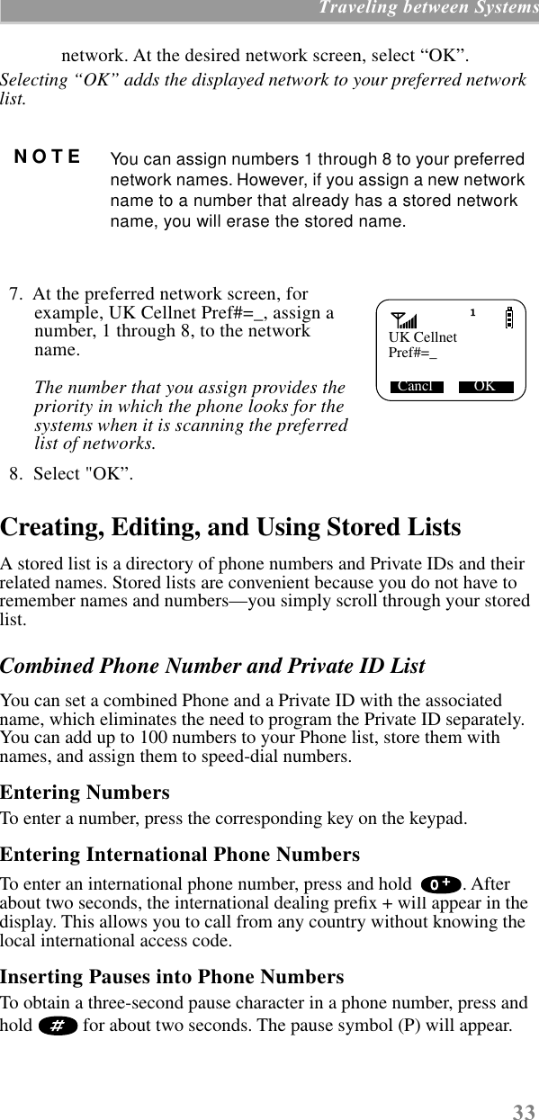  33  Traveling between Systems network. At the desired network screen, select “OK”. Selecting “OK” adds the displayed network to your preferred network list.    7.  At the preferred network screen, for example, UK Cellnet Pref#=_, assign a number, 1 through 8, to the network name.  The number that you assign provides the priority in which the phone looks for the systems when it is scanning the preferred list of networks.    8.  Select &quot;OK”.  Creating, Editing, and Using Stored Lists A stored list is a directory of phone numbers and Private IDs and their related names. Stored lists are convenient because you do not have to remember names and numbers—you simply scroll through your stored list.  Combined Phone Number and Private ID List  You can set a combined Phone and a Private ID with the associated name, which eliminates the need to program the Private ID separately. You can add up to 100 numbers to your Phone list, store them with names, and assign them to speed-dial numbers.  Entering Numbers  To enter a number, press the corresponding key on the keypad. Entering International Phone Numbers To enter an international phone number, press and hold  . After about two seconds, the international dealing preﬁx + will appear in the display. This allows you to call from any country without knowing the local international access code. Inserting Pauses into Phone Numbers To obtain a three-second pause character in a phone number, press and hold  for about two seconds. The pause symbol (P) will appear. NOTE You can assign numbers 1 through 8 to your preferred network names. However, if you assign a new network name to a number that already has a stored network name, you will erase the stored name. UK CellnetCancl           OKPref#=_