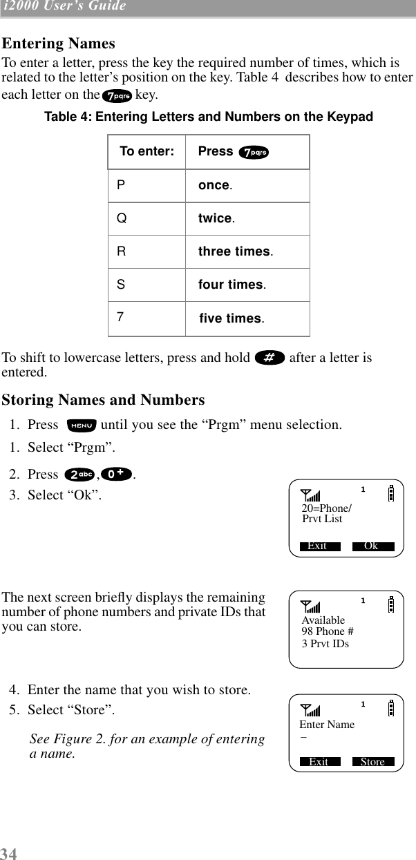  34  i2000 UserÕs Guide   Entering Names To enter a letter, press the key the required number of times, which is related to the letter’s position on the key. Table 4  describes how to enter each letter on the key. Table 4: Entering Letters and Numbers on the Keypad  To shift to lowercase letters, press and hold   after a letter is entered.  Storing Names and Numbers   1.  Press   until you see the “Prgm” menu selection.  1.  Select “Prgm”.  2.  Press  , .   3.  Select “Ok”. The next screen brieﬂy displays the remaining number of phone numbers and private IDs that you can store.  4.  Enter the name that you wish to store.  5.  Select “Store”. See Figure 2. for an example of entering a name. To enter:  Press  P  once .Q  twice .R  three times .S  four   times .7   ﬁve times .20=Phone/Prvt ListExit             OkAvailable98 Phone #3 Prvt IDsEnter NameExit Store_