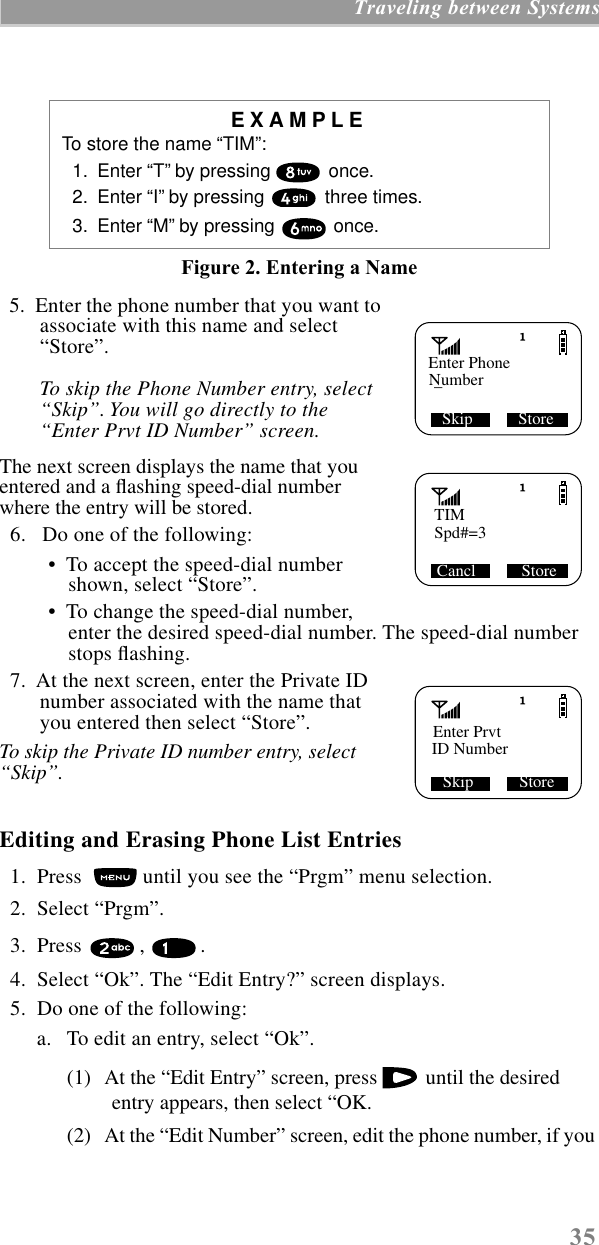  35  Traveling between Systems Figure 2. Entering a Name   5.  Enter the phone number that you want to associate with this name and select “Store”.  To skip the Phone Number entry, select “Skip”. You will go directly to the “Enter Prvt ID Number” screen. The next screen displays the name that you entered and a ﬂashing speed-dial number where the entry will be stored.  6.   Do one of the following: •  To accept the speed-dial number shown, select “Store”.  •  To change the speed-dial number, enter the desired speed-dial number. The speed-dial number stops ﬂashing.   7.  At the next screen, enter the Private ID number associated with the name that you entered then select “Store”.  To skip the Private ID number entry, select “Skip”. Editing and Erasing Phone List Entries   1.  Press   until you see the “Prgm” menu selection.  2.  Select “Prgm”.   3.  Press  ,  .   4.  Select “Ok”. The “Edit Entry?” screen displays.  5.  Do one of the following:a. To edit an entry, select “Ok”. (1) At the “Edit Entry” screen, press   until the desired entry appears, then select “OK.(2) At the “Edit Number” screen, edit the phone number, if you  EXAMPLE To store the name “TIM”:  1.  Enter “T” by pressing   once.  2.  Enter “I” by pressing   three times.  3.  Enter “M” by pressing   once. Skip           StoreEnter PhoneNumber_TIMSpd#=3 Cancl           StoreEnter PrvtID Number  Skip           Store