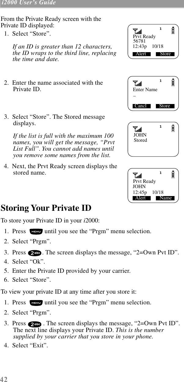  42  i2000 UserÕs Guide   From the Private Ready screen with the Private ID displayed:  1.  Select “Store”.  If an ID is greater than 12 characters, the ID wraps to the third line, replacing the time and date.   2.  Enter the name associated with the Private ID.  3.  Select “Store”. The Stored message displays.  If the list is full with the maximum 100 names, you will get the message, “Prvt List Full”. You cannot add names until you remove some names from the list.    4.  Next, the Prvt Ready screen displays the stored name. Storing Your Private ID To store your Private ID in your  i 2000:  1.  Press   until you see the “Prgm” menu selection.  2.  Select “Prgm”.   3.  Press  . The screen displays the message, “2=Own Pvt ID”.  4.  Select “Ok”.  5.  Enter the Private ID provided by your carrier.  6.  Select “Store”.To view your private ID at any time after you store it:  1.  Press   until you see the “Prgm” menu selection.  2.  Select “Prgm”.   3.  Press  . The screen displays the message, “2=Own Pvt ID”. The next line displays your Private ID.  This is the number supplied by your carrier that you store in your phone.    4.  Select “Exit”.Prvt Ready56781Alert           Store12:43p    10/18Enter Name_ Cancl          StoreJOHNStoredPrvt ReadyJOHN Alert           Name12:45p    10/18