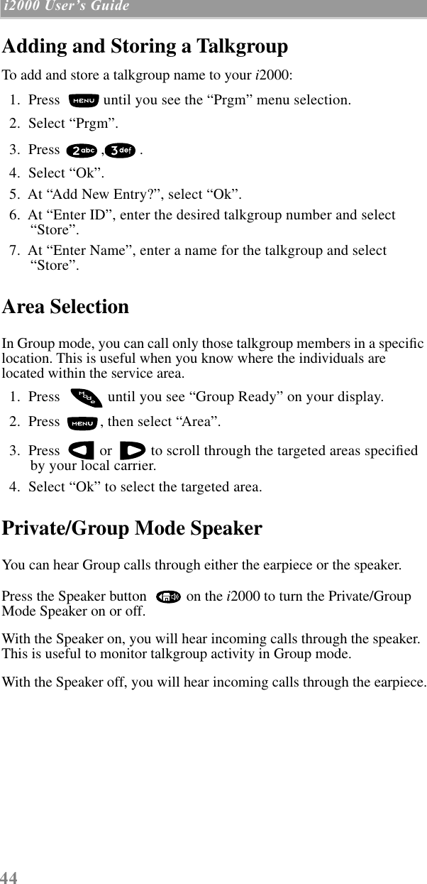 44 i2000 UserÕs Guide  Adding and Storing a TalkgroupTo add and store a talkgroup name to your i2000:  1.  Press   until you see the “Prgm” menu selection.  2.  Select “Prgm”.   3.  Press  , .  4.  Select “Ok”.  5.  At “Add New Entry?”, select “Ok”.  6.  At “Enter ID”, enter the desired talkgroup number and select “Store”.  7.  At “Enter Name”, enter a name for the talkgroup and select “Store”.Area SelectionIn Group mode, you can call only those talkgroup members in a speciﬁc location. This is useful when you know where the individuals are located within the service area.  1.  Press    until you see “Group Ready” on your display.  2.  Press  , then select “Area”.  3.  Press   or   to scroll through the targeted areas speciﬁed by your local carrier.  4.  Select “Ok” to select the targeted area.Private/Group Mode SpeakerYou can hear Group calls through either the earpiece or the speaker.Press the Speaker button    on the i2000 to turn the Private/Group Mode Speaker on or off.With the Speaker on, you will hear incoming calls through the speaker. This is useful to monitor talkgroup activity in Group mode.With the Speaker off, you will hear incoming calls through the earpiece.odeM