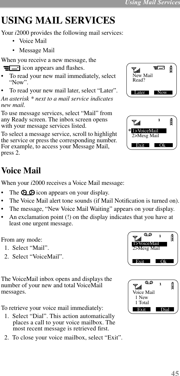 45 Using Mail ServicesUSING MAIL SERVICESYour i2000 provides the following mail services:¥   Voice Mail ¥   Message Mail When you receive a new message, the icon appears and ﬂashes. •    To read your new mail immediately, select “Now”. •    To read your new mail later, select “Later”.An asterisk * next to a mail service indicates new mail.To use message services, select “Mail” from any Ready screen. The inbox screen opens with your message services listed.To select a message service, scroll to highlight the service or press the corresponding number. For example, to access your Message Mail, press 2. Voice MailWhen your i2000 receives a Voice Mail message: •    The icon appears on your display.•    The Voice Mail alert tone sounds (if Mail Notiﬁcation is turned on).•    The message, “New Voice Mail Waiting” appears on your display.•    An exclamation point (!) on the display indicates that you have at least one urgent message.From any mode:  1.  Select “Mail”.   2.  Select “VoiceMail”.The VoiceMail inbox opens and displays the number of your new and total VoiceMail messages.To retrieve your voice mail immediately:  1.  Select “Dial”. This action automatically places a call to your voice mailbox. The most recent message is retrieved ﬁrst.   2.  To close your voice mailbox, select “Exit”.   New MailLater          NowRead?1&gt;VoiceMail2&gt;Mesg Mail* Exit            Ok2&gt;Mesg Mail1&gt;VoiceMailExit             OkExit            DialVoice Mail  1 New  1 Total