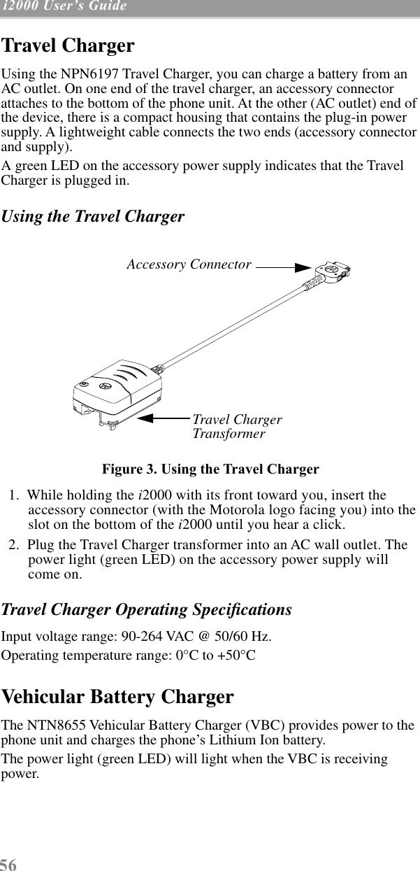 56 i2000 UserÕs Guide  Travel ChargerUsing the NPN6197 Travel Charger, you can charge a battery from an AC outlet. On one end of the travel charger, an accessory connector attaches to the bottom of the phone unit. At the other (AC outlet) end of the device, there is a compact housing that contains the plug-in power supply. A lightweight cable connects the two ends (accessory connector and supply).A green LED on the accessory power supply indicates that the Travel Charger is plugged in. Using the Travel ChargerFigure 3. Using the Travel Charger  1.  While holding the i2000 with its front toward you, insert the accessory connector (with the Motorola logo facing you) into the slot on the bottom of the i2000 until you hear a click.   2.  Plug the Travel Charger transformer into an AC wall outlet. The power light (green LED) on the accessory power supply will come on.Travel Charger Operating SpeciﬁcationsInput voltage range: 90-264 VAC @ 50/60 Hz.Operating temperature range: 0°C to +50°CVehicular Battery ChargerThe NTN8655 Vehicular Battery Charger (VBC) provides power to the phone unit and charges the phone’s Lithium Ion battery. The power light (green LED) will light when the VBC is receiving power.Travel Charger TransformerAccessory Connector