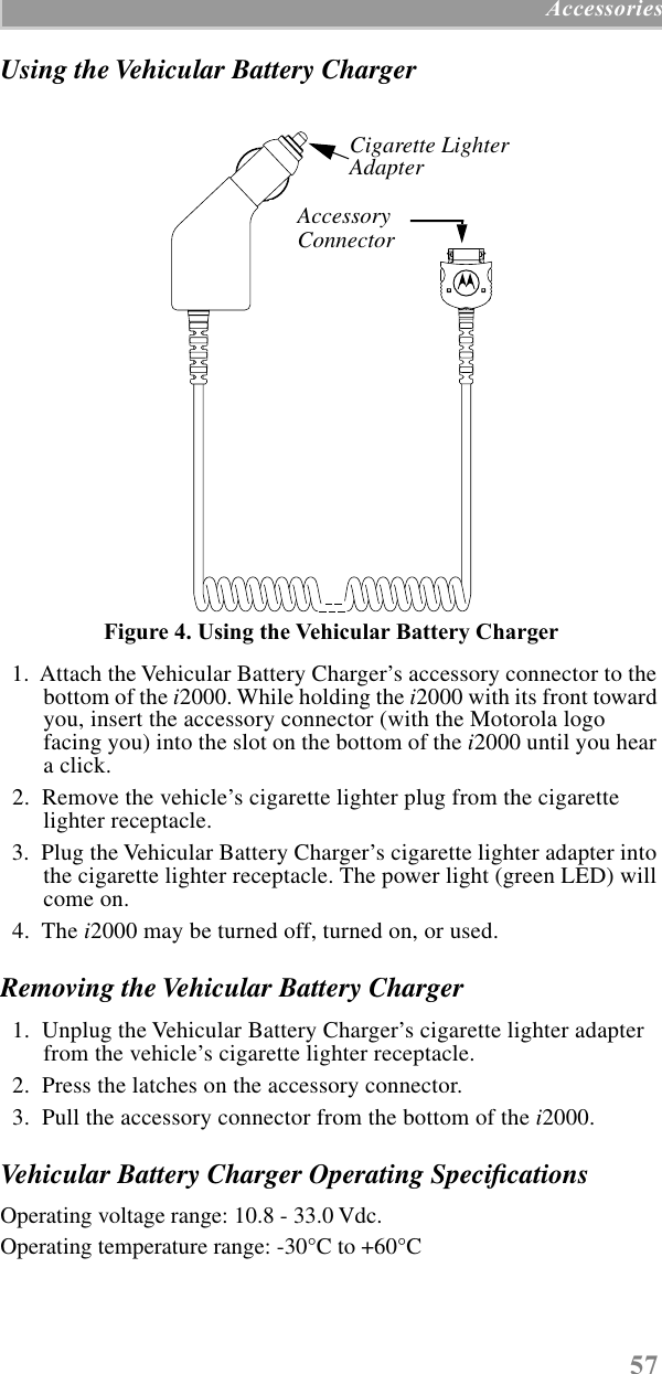 57 AccessoriesUsing the Vehicular Battery ChargerFigure 4. Using the Vehicular Battery Charger  1.  Attach the Vehicular Battery Charger’s accessory connector to the bottom of the i2000. While holding the i2000 with its front toward you, insert the accessory connector (with the Motorola logo facing you) into the slot on the bottom of the i2000 until you hear a click.   2.  Remove the vehicle’s cigarette lighter plug from the cigarette lighter receptacle.  3.  Plug the Vehicular Battery Charger’s cigarette lighter adapter into the cigarette lighter receptacle. The power light (green LED) will come on.  4.  The i2000 may be turned off, turned on, or used.Removing the Vehicular Battery Charger  1.  Unplug the Vehicular Battery Charger’s cigarette lighter adapter from the vehicle’s cigarette lighter receptacle.  2.  Press the latches on the accessory connector.  3.  Pull the accessory connector from the bottom of the i2000.Vehicular Battery Charger Operating SpeciﬁcationsOperating voltage range: 10.8 - 33.0 Vdc.Operating temperature range: -30°C to +60°CCigarette Lighter AdapterAccessory AccessoryConnector