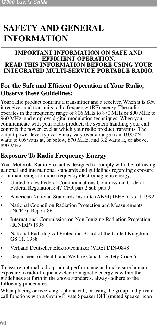 60 i2000 UserÕs Guide  For the Safe and Efﬁcient Operation of Your Radio, Observe these Guidelines:Your radio product contains a transmitter and a receiver. When it is ON, it receives and transmits radio frequency (RF) energy. The radio operates in the frequency range of 806 MHz to 870 MHz or 890 MHz to 960 MHz, and employs digital modulation techniques. When you communicate with your radio product, the system handling your call controls the power level at which your radio product transmits. The output power level typically may vary over a range from 0.00024     watts to 0.6 watts at, or below, 870 MHz, and 3.2 watts at, or above,   890 MHz.Exposure To Radio Frequency EnergyYour Motorola Radio Product is designed to comply with the following national and international standards and guidelines regarding exposure of human beings to radio frequency electromagnetic energy:• United States Federal Communications Commission, Code of Federal Regulations; 47 CFR part 2 sub-part J• American National Standards Institute (ANSI) IEEE. C95. 1-1992• National Council on Radiation Protection and Measurements (NCRP). Report 86 • International Commission on Non-Ionizing Radiation Protection (ICNIRP) 1998• National Radiological Protection Board of the United Kingdom, GS 11, 1988• Verband Deutscher Elektrotechniker (VDE) DIN-0848• Department of Health and Welfare Canada. Safety Code 6To assure optimal radio product performance and make sure human exposure to radio frequency electromagnetic energy is within the guidelines set forth in the above standards, always adhere to the following procedures:When placing or receiving a phone call, or using the group and private call functions with a Group/Private Speaker OFF (muted speaker icon SAFETY AND GENERAL INFORMATIONIMPORTANT INFORMATION ON SAFE AND EFFICIENT OPERATION. READ THIS INFORMATION BEFORE USING YOUR INTEGRATED MULTI-SERVICE PORTABLE RADIO.