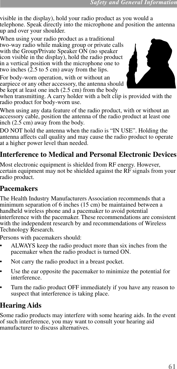61 Safety and General Informationvisible in the display), hold your radio product as you would a telephone. Speak directly into the microphone and position the antenna up and over your shoulder.When using your radio product as a traditional two-way radio while making group or private calls with the Group/Private Speaker ON (no speaker icon visible in the display), hold the radio product in a vertical position with the microphone one to two inches (2.5 to 5 cm) away from the lips.For body-worn operation, with or without an earpiece or any other accessory, the antenna should be kept at least one inch (2.5 cm) from the body when transmitting. A carry holder with a belt clip is provided with the radio product for body-worn use.When using any data feature of the radio product, with or without an accessory cable, position the antenna of the radio product at least one inch (2.5 cm) away from the body.DO NOT hold the antenna when the radio is “IN USE”. Holding the antenna affects call quality and may cause the radio product to operate at a higher power level than needed.Interference to Medical and Personal Electronic DevicesMost electronic equipment is shielded from RF energy. However, certain equipment may not be shielded against the RF signals from your radio product.PacemakersThe Health Industry Manufacturers Association recommends that a minimum separation of 6 inches (15 cm) be maintained between a handheld wireless phone and a pacemaker to avoid potential interference with the pacemaker. These recommendations are consistent with the independent research by and recommendations of Wireless Technology Research.Persons with pacemakers should:• ALWAYS keep the radio product more than six inches from the pacemaker when the radio product is turned ON. • Not carry the radio product in a breast pocket. • Use the ear opposite the pacemaker to minimize the potential for interference. • Turn the radio product OFF immediately if you have any reason to suspect that interference is taking place. Hearing AidsSome radio products may interfere with some hearing aids. In the event of such interference, you may want to consult your hearing aid manufacturer to discuss alternatives.