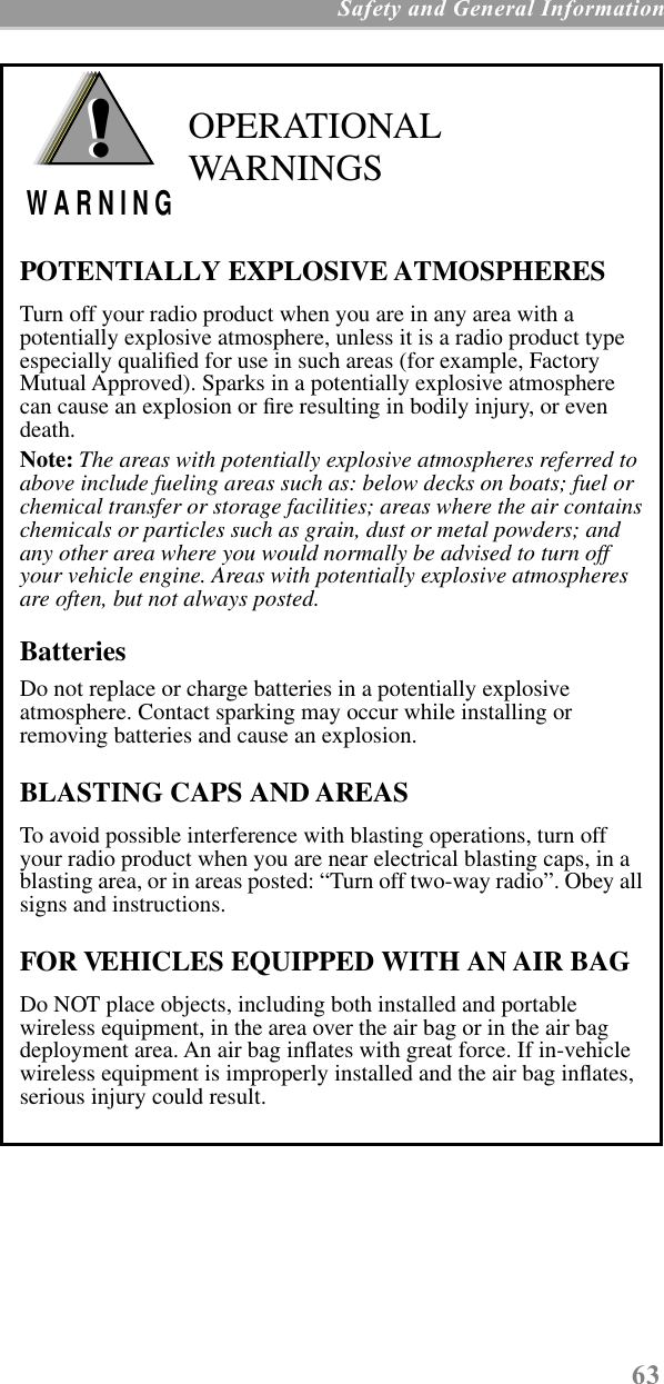63 Safety and General Information OPERATIONAL WARNINGSPOTENTIALLY EXPLOSIVE ATMOSPHERESTurn off your radio product when you are in any area with a potentially explosive atmosphere, unless it is a radio product type especially qualiﬁed for use in such areas (for example, Factory Mutual Approved). Sparks in a potentially explosive atmosphere can cause an explosion or ﬁre resulting in bodily injury, or even death.Note: The areas with potentially explosive atmospheres referred to above include fueling areas such as: below decks on boats; fuel or chemical transfer or storage facilities; areas where the air contains chemicals or particles such as grain, dust or metal powders; and any other area where you would normally be advised to turn off your vehicle engine. Areas with potentially explosive atmospheres are often, but not always posted.BatteriesDo not replace or charge batteries in a potentially explosive atmosphere. Contact sparking may occur while installing or removing batteries and cause an explosion.BLASTING CAPS AND AREASTo avoid possible interference with blasting operations, turn off your radio product when you are near electrical blasting caps, in a blasting area, or in areas posted: “Turn off two-way radio”. Obey all signs and instructions.FOR VEHICLES EQUIPPED WITH AN AIR BAGDo NOT place objects, including both installed and portable wireless equipment, in the area over the air bag or in the air bag deployment area. An air bag inﬂates with great force. If in-vehicle wireless equipment is improperly installed and the air bag inﬂates, serious injury could result.!W A R N I N G!