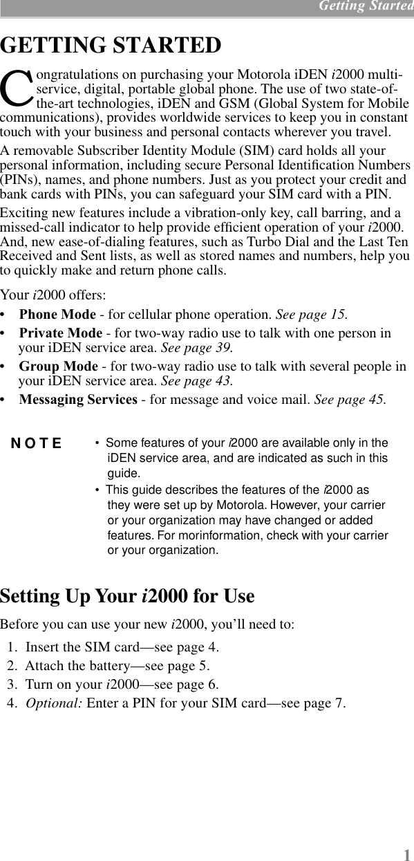  1  Getting Started GETTING STARTED  ongratulations on purchasing your Motorola iDEN  i 2000 multi-service, digital, portable global phone. The use of two state-of-the-art technologies, iDEN and GSM (Global System for Mobile communications), provides worldwide services to keep you in constant touch with your business and personal contacts wherever you travel. A removable Subscriber Identity Module (SIM) card holds all your personal information, including secure Personal Identiﬁcation Numbers (PINs), names, and phone numbers. Just as you protect your credit and bank cards with PINs, you can safeguard your SIM card with a PIN.Exciting new features include a vibration-only key, call barring, and a missed-call indicator to help provide efﬁcient operation of your  i 2000. And, new ease-of-dialing features, such as Turbo Dial and the Last Ten Received and Sent lists, as well as stored names and numbers, help you to quickly make and return phone calls. Your   i 2000 offers: •     Phone Mode  - for cellular phone operation.  See page 15. •     Private Mode  - for two-way radio use to talk with one person in your iDEN service area.  See page 39. •     Group Mode  - for two-way radio use to talk with several people in your iDEN service area.  See page 43. •     Messaging Services  - for message and voice mail.  See page 45. Setting Up Your  i 2000 for Use Before you can use your new  i 2000, you’ll need to:   1.  Insert the SIM card—see page 4.  2.  Attach the battery—see page 5.  3.  Turn on your  i 2000—see page 6.  4.   Optional:  Enter a PIN for your SIM card—see page 7. NOTE •  Some features of your  i 2000 are available only in the iDEN service area, and are indicated as such in this guide.•  This guide describes the features of the  i 2000 as they were set up by Motorola. However, your carrier or your organization may have changed or added features. For morinformation, check with your carrier or your organization.C