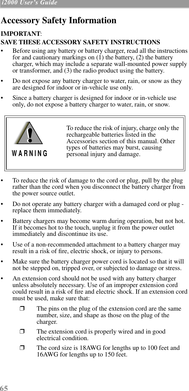 65 i2000 UserÕs Guide  Accessory Safety InformationIMPORTANT:SAVE THESE ACCESSORY SAFETY INSTRUCTIONS • Before using any battery or battery charger, read all the instructions for and cautionary markings on (1) the battery, (2) the battery charger, which may include a separate wall-mounted power supply or transformer, and (3) the radio product using the battery.• Do not expose any battery charger to water, rain, or snow as they are designed for indoor or in-vehicle use only.• Since a battery charger is designed for indoor or in-vehicle use only, do not expose a battery charger to water, rain, or snow. • To reduce the risk of damage to the cord or plug, pull by the plug rather than the cord when you disconnect the battery charger from the power source outlet.  • Do not operate any battery charger with a damaged cord or plug - replace them immediately.• Battery chargers may become warm during operation, but not hot. If it becomes hot to the touch, unplug it from the power outlet immediately and discontinue its use. • Use of a non-recommended attachment to a battery charger may result in a risk of ﬁre, electric shock, or injury to persons.• Make sure the battery charger power cord is located so that it will not be stepped on, tripped over, or subjected to damage or stress.• An extension cord should not be used with any battery charger unless absolutely necessary. Use of an improper extension cord could result in a risk of ﬁre and electric shock. If an extension cord must be used, make sure that:❒The pins on the plug of the extension cord are the same number, size, and shape as those on the plug of the charger.❒The extension cord is properly wired and in good electrical condition. ❒The cord size is 18AWG for lengths up to 100 feet and 16AWG for lengths up to 150 feet.To reduce the risk of injury, charge only the rechargeable batteries listed in the Accessories section of this manual. Other types of batteries may burst, causing personal injury and damage.!W A R N I N G!