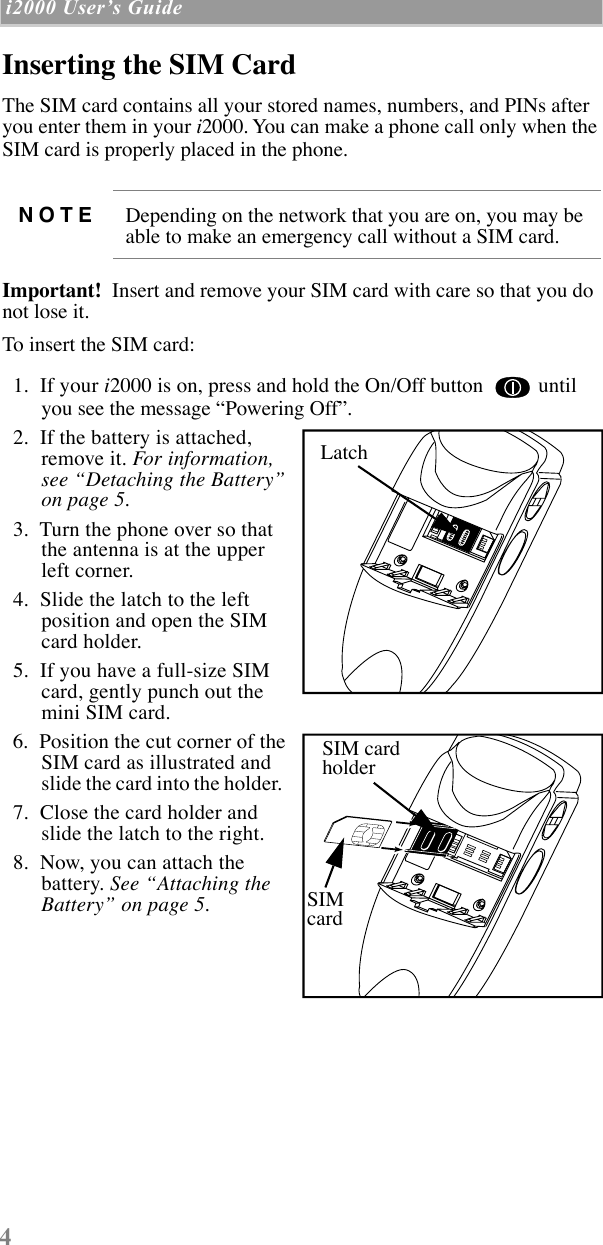  4  i2000 UserÕs Guide   Inserting the SIM Card The SIM card contains all your stored names, numbers, and PINs after you enter them in your  i 2000. You can make a phone call only when the SIM card is properly placed in the phone.    Important!   Insert and remove your SIM card with care so that you do not lose it.  To insert the SIM card:  1.  If your  i 2000 is on, press and hold the On/Off button   until you see the message ÒPowering OffÓ.   2.  If the battery is attached, remove it.  For information, see ÒDetaching the BatteryÓ on page 5.     3.  Turn the phone over so that the antenna is at the upper left corner.  4.  Slide the latch to the left position and open the SIM card holder.  5.  If you have a full-size SIM card, gently punch out the mini SIM card.  6.  Position the cut corner of the SIM card as illustrated and slide the card into the holder.    7.  Close the card holder andslide the latch to the right.  8.  Now, you can attach the battery.  See ÒAttaching the BatteryÓ on page 5. NOTE Depending on the network that you are on, you may be able to make an emergency call without a SIM card.LatchLatchSIM cardholderSIMcard
