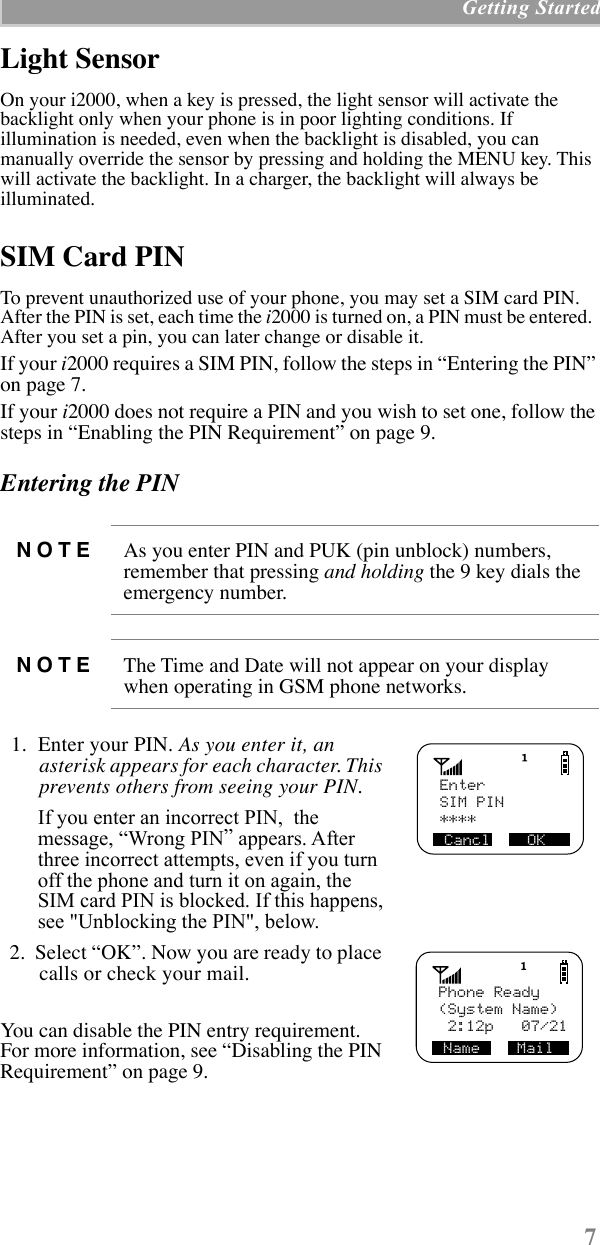  7  Getting Started Light Sensor On your i2000, when a key is pressed, the light sensor will activate the backlight only when your phone is in poor lighting conditions. If illumination is needed, even when the backlight is disabled, you can manually override the sensor by pressing and holding the MENU key. This will activate the backlight. In a charger, the backlight will always be illuminated. SIM Card PIN  To prevent unauthorized use of your phone, you may set a SIM card PIN. After the PIN is set, each time the  i 2000 is turned on, a PIN must be entered.  After you set a pin, you can later change or disable it.If your  i 2000 requires a SIM PIN, follow the steps in ÒEntering the PINÓ on page 7.If your  i 2000 does not require a PIN and you wish to set one, follow the steps in ÒEnabling the PIN RequirementÓ on page 9. Entering the PIN   1.  Enter your PIN.  As you enter it, an asterisk appears for each character. This prevents others from seeing your PIN.    If you enter an incorrect PIN,  the message, ÒWrong PINÓ appears. After three incorrect attempts, even if you turn off the phone and turn it on again, the SIM card PIN is blocked. If this happens,see &quot;Unblocking the PIN&quot;, below.   2.  Select ÒOKÓ. Now you are ready to place calls or check your mail.You can disable the PIN entry requirement. For more information, see ÒDisabling the PIN RequirementÓ on page 9.   NOTE As you enter PIN and PUK (pin unblock) numbers, remember that pressing  and holding  the 9 key dials the emergency number. NOTE The Time and Date will not appear on your display when operating in GSM phone networks.   Enter****Cancl    OKSIM PIN   Phone Ready(System Name)Name    Mail 2:12p   07/21