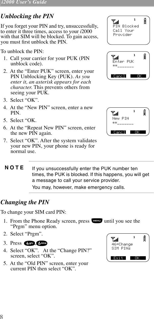 8 i2000 UserÕs Guide  Unblocking the PINIf you forget your PIN and try, unsuccessfully, to enter it three times, access to your i2000 with that SIM will be blocked. To gain access, you must Þrst unblock the PIN.To unblock the PIN:  1.  Call your carrier for your PUK (PIN unblock code).  2.  At the ÒEnter PUKÓ screen, enter your PIN Unblocking Key (PUK). As you enter it, an asterisk appears for each character. This prevents others from seeing your PUK.  3.  Select ÒOKÓ.  4.  At the ÒNew PINÓ screen, enter a new PIN.  5.  Select ÒOK.  6.  At the ÒRepeat New PINÓ screen, enter the new PIN again.  7.  Select ÒOKÓ. After the system validates your new PIN, your phone is ready for normal use.Changing the PINTo change your SIM card PIN:  1.  From the Phone Ready screen, press   until you see the ÒPrgmÓ menu option.  2.  Select ÒPrgmÓ.  3.  Press  ,  4.  Select ÒOKÓ.   At the ÒChange PIN?Ó screen, select ÒOKÓ.  5.  At the ÒOld PINÓ screen, enter your current PIN then select ÒOKÓ.NOTE If you unsuccessfully enter the PUK number ten times, the PUK is blocked. If this happens, you will get a message to call your service provider. You may, however, make emergency calls.   Name      MailPIN BlockedCall Your     Provider   Enter PUK     **_______Cancl     OK   New PIN     **_______Cancl    OK   46=Change     SIM PINsExit     OK