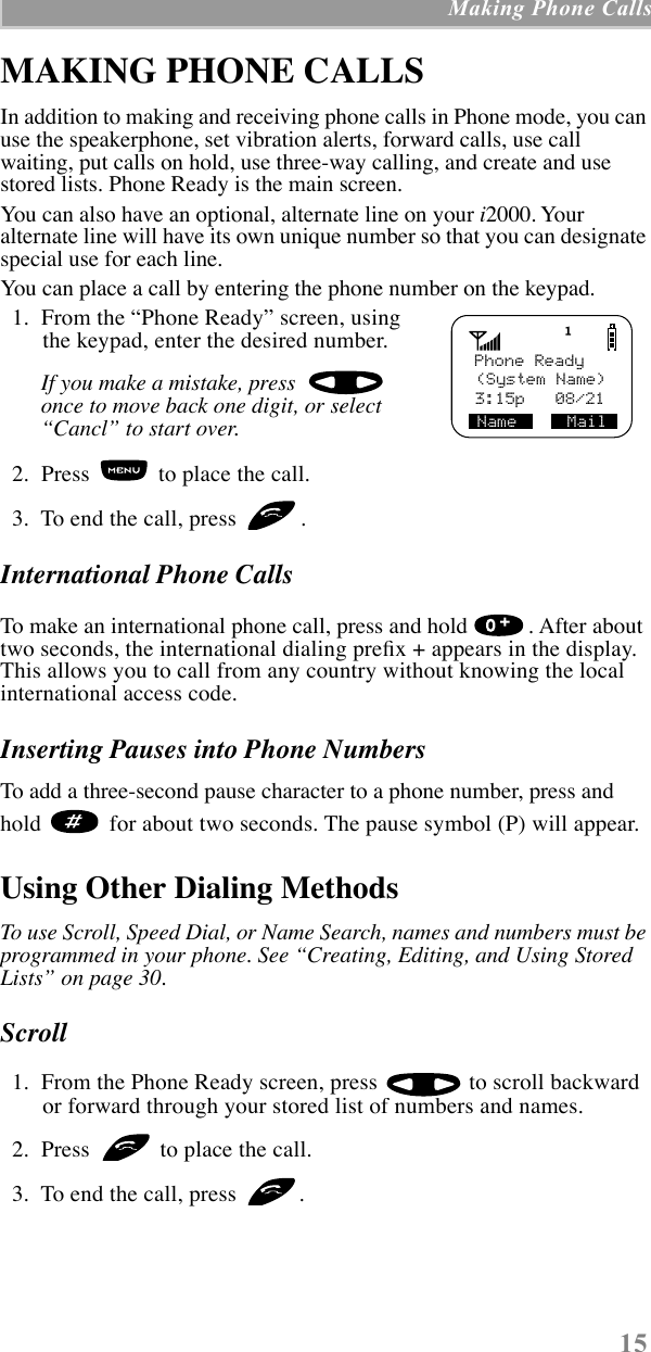 15 Making Phone CallsMAKING PHONE CALLSIn addition to making and receiving phone calls in Phone mode, you can use the speakerphone, set vibration alerts, forward calls, use call waiting, put calls on hold, use three-way calling, and create and use stored lists. Phone Ready is the main screen. You can also have an optional, alternate line on your i2000. Your alternate line will have its own unique number so that you can designate special use for each line.You can place a call by entering the phone number on the keypad.   1.  From the ÒPhone ReadyÓ screen, using the keypad, enter the desired number.If you make a mistake, press  once to move back one digit, or select ÒCanclÓ to start over.  2.  Press   to place the call.  3.  To end the call, press  .International Phone CallsTo make an international phone call, press and hold  . After about two seconds, the international dialing preÞx + appears in the display. This allows you to call from any country without knowing the local international access code.Inserting Pauses into Phone NumbersTo add a three-second pause character to a phone number, press and hold   for about two seconds. The pause symbol (P) will appear.Using Other Dialing MethodsTo use Scroll, Speed Dial, or Name Search, names and numbers must be programmed in your phone. See ÒCreating, Editing, and Using Stored ListsÓ on page 30.Scroll   1.  From the Phone Ready screen, press   to scroll backward or forward through your stored list of numbers and names.  2.  Press   to place the call.  3.  To end the call, press  .   Phone Ready3:15p   08/21Name     Mail(System Name)