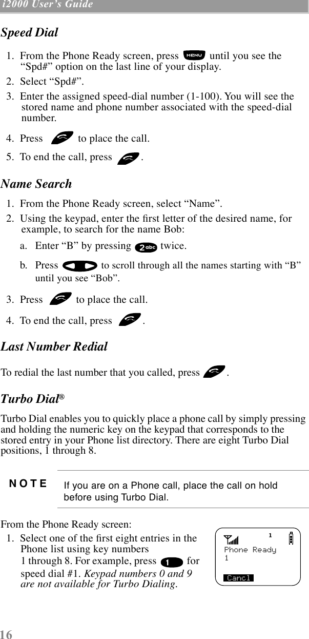 16 i2000 UserÕs Guide  Speed Dial   1.  From the Phone Ready screen, press   until you see the ÒSpd#Ó option on the last line of your display.  2.  Select ÒSpd#Ó.  3.  Enter the assigned speed-dial number (1-100). You will see the stored name and phone number associated with the speed-dial number.   4.  Press    to place the call.  5.  To end the call, press  .Name Search  1.  From the Phone Ready screen, select ÒNameÓ.  2.  Using the keypad, enter the Þrst letter of the desired name, for example, to search for the name Bob: a. Enter ÒBÓ by pressing   twice.b. Press   to scroll through all the names starting with ÒBÓ until you see ÒBobÓ.   3.  Press   to place the call.  4.  To end the call, press  .Last Number RedialTo redial the last number that you called, press .Turbo Dial¨Turbo Dial enables you to quickly place a phone call by simply pressing and holding the numeric key on the keypad that corresponds to the stored entry in your Phone list directory. There are eight Turbo Dial positions, 1 through 8.   From the Phone Ready screen:   1.  Select one of the Þrst eight entries in the Phone list using key numbers 1 through 8. For example, press   for speed dial #1. Keypad numbers 0 and 9 are not available for Turbo Dialing.NOTE If you are on a Phone call, place the call on hold before using Turbo Dial.Phone Ready1Cancl