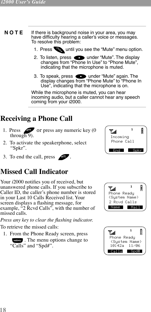 18 i2000 UserÕs Guide  Receiving a Phone Call   1.  Press   or press any numeric key (0 through 9).  2.  To activate the speakerphone, select ÒSpkrÓ.   3.  To end the call, press  .Missed Call Indicator Your i2000 notiÞes you of received, but unanswered phone calls. If you subscribe to Caller ID, the callerÕs phone number is stored in your Last 10 Calls Received list. Your screen displays a ßashing message, for example, Ò2 Rcvd CallsÓ, with the number of missed calls.   Press any key to clear the ßashing indicator.To retrieve the missed calls:   1.  From the Phone Ready screen, press . The menu options change to ÒCallsÓ and ÒSpd#Ó.NOTE If there is background noise in your area, you may have difÞculty hearing a callerÕs voice or messages. To resolve this problem:  1.  Press  until you see the ÒMuteÓ menu option.  2.  To listen, press   under ÒMuteÓ. The display changes from ÒPhone In UseÓ to ÒPhone MuteÓ, indicating that the microphone is muted.   3.  To speak, press   under ÒMuteÓ again. The display changes from ÒPhone MuteÓ to ÒPhone In UseÓ, indicating that the microphone is on.While the microphone is muted, you can hear incoming audio, but a caller cannot hear any speech coming from your i2000. odeMIncoming Phone Call SpkrEndPhone Ready(System Name) MailName2 Rcvd CallsPhone Ready (System Name)Spd#Calls10:42a  11/06