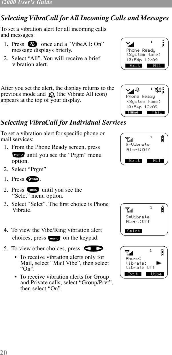 20 i2000 UserÕs Guide  Selecting VibraCall for All Incoming Calls and MessagesTo set a vibration alert for all incoming calls and messages:  1.  Press   once and a ÒVibeAll: OnÓ message displays brießy.  2.  Select ÒAllÓ. You will receive a brief vibration alert.After you set the alert, the display returns to the previous mode and   (the Vibrate All icon) appears at the top of your display.Selecting VibraCall for Individual ServicesTo set a vibration alert for speciÞc phone or mail services:  1.  From the Phone Ready screen, press  until you see the ÒPrgmÓ menu option.  2.  Select ÒPrgmÓ  1.  Press  .  2.  Press   until you see the ÒSelctÓ menu option.  3.  Select ÒSelctÓ. The Þrst choice is Phone Vibrate.   4.  To view the Vibe/Ring vibration alert choices, press   on the keypad.  5.  To view other choices, press  . ¥  To receive vibration alerts only for Mail, select ÒMail VibeÓ, then select ÒOnÓ. ¥  To receive vibration alerts for Group and Private calls, select ÒGroup/PrvtÓ, then select ÒOnÓ.Exit     All Phone Ready(System Name)10:54p 12/09 10:54p 12/09(System Name)Phone ReadyName     Mail9=VibrateAlert:OffExit     All Alert:OffSelct9=VibrateVibrate:Vibrate OffExit     Vibe   Phone: