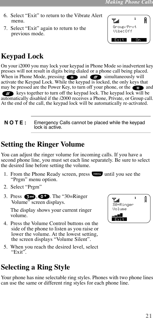 21 Making Phone Calls  6.  Select ÒExitÓ to return to the Vibrate Alert menu.  7.  Select ÒExitÓ again to return to the previous mode.   Keypad LockOn your i2000 you may lock your keypad in Phone Mode so inadvertent key presses will not result in digits being dialed or a phone call being placed. When in Phone Mode, pressing   and    simultaneously will activate the Keypad Lock. While the keypad is locked, the only keys that may be pressed are the Power Key, to turn off your phone, or the   and   keys together to turn off the keypad lock. The keypad lock will be automatically disabled if the i2000 receives a Phone, Private, or Group call. At the end of the call, the keypad lock will be automatically re-activated.Setting the Ringer VolumeYou can adjust the ringer volume for incoming calls. If you have a second phone line, you must set each line separately. Be sure to select the desired line before setting the volume.   1.  From the Phone Ready screen, press   until you see the ÒPrgmÓ menu option.  2.  Select ÒPrgmÓ  3.  Press  , . The Ò30=Ringer VolumeÓ screen displays.The display shows your current ringer volume.  4.  Press the Volume Control buttons on the side of the phone to listen as you raise or lower the volume. At the lowest setting, the screen displays ÒVolume SilentÓ.  5.  When you reach the desired level, select ÒExitÓ. Selecting a Ring StyleYour phone has nine selectable ring styles. Phones with two phone lines can use the same or different ring styles for each phone line. NOTE: Emergency Calls cannot be placed while the keypad lock is active.Group/PrvtVibe:Off  Exit     On Exit      30=RingerVolume