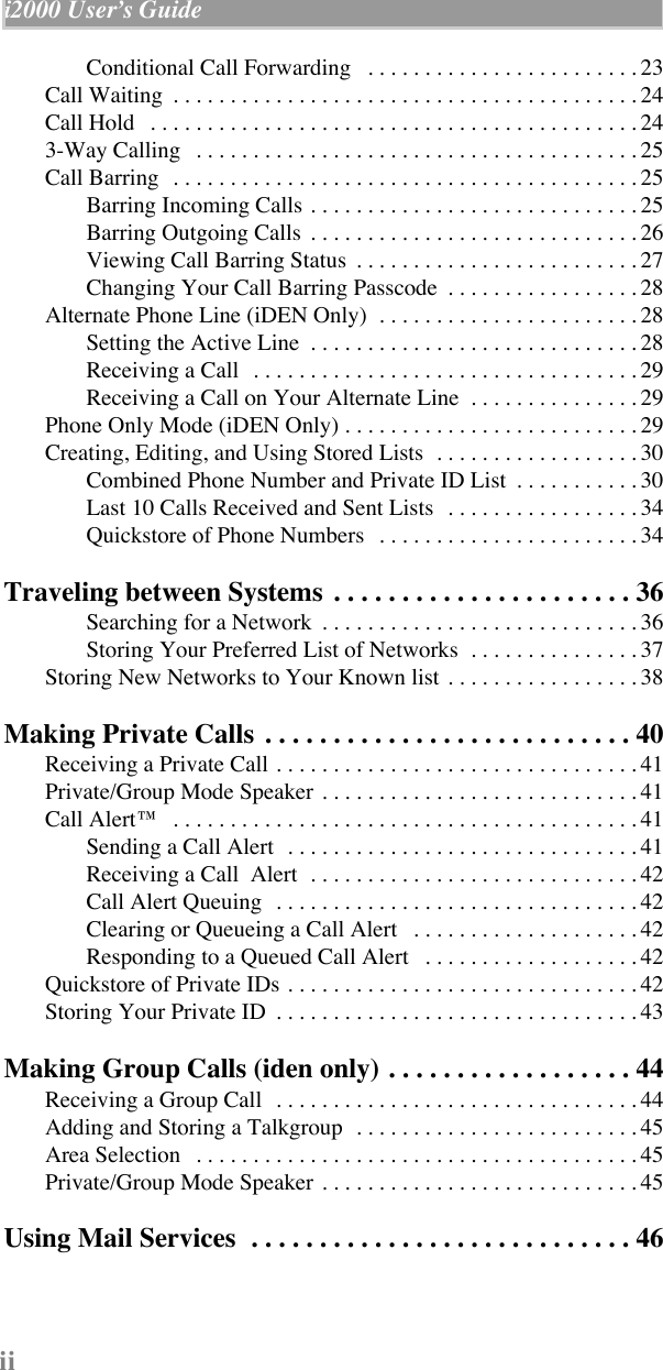  ii i2000 UserÕs Guide                                                                          Conditional Call Forwarding   . . . . . . . . . . . . . . . . . . . . . . . . 23Call Waiting  . . . . . . . . . . . . . . . . . . . . . . . . . . . . . . . . . . . . . . . . . 24Call Hold   . . . . . . . . . . . . . . . . . . . . . . . . . . . . . . . . . . . . . . . . . . . 243-Way Calling   . . . . . . . . . . . . . . . . . . . . . . . . . . . . . . . . . . . . . . . 25Call Barring   . . . . . . . . . . . . . . . . . . . . . . . . . . . . . . . . . . . . . . . . . 25Barring Incoming Calls . . . . . . . . . . . . . . . . . . . . . . . . . . . . . 25Barring Outgoing Calls  . . . . . . . . . . . . . . . . . . . . . . . . . . . . . 26Viewing Call Barring Status  . . . . . . . . . . . . . . . . . . . . . . . . . 27Changing Your Call Barring Passcode  . . . . . . . . . . . . . . . . . 28Alternate Phone Line (iDEN Only)  . . . . . . . . . . . . . . . . . . . . . . . 28Setting the Active Line  . . . . . . . . . . . . . . . . . . . . . . . . . . . . . 28Receiving a Call   . . . . . . . . . . . . . . . . . . . . . . . . . . . . . . . . . . 29Receiving a Call on Your Alternate Line  . . . . . . . . . . . . . . . 29Phone Only Mode (iDEN Only) . . . . . . . . . . . . . . . . . . . . . . . . . . 29Creating, Editing, and Using Stored Lists  . . . . . . . . . . . . . . . . . . 30Combined Phone Number and Private ID List  . . . . . . . . . . . 30Last 10 Calls Received and Sent Lists   . . . . . . . . . . . . . . . . . 34Quickstore of Phone Numbers   . . . . . . . . . . . . . . . . . . . . . . . 34 Traveling between Systems  . . . . . . . . . . . . . . . . . . . . . . 36 Searching for a Network  . . . . . . . . . . . . . . . . . . . . . . . . . . . . 36Storing Your Preferred List of Networks  . . . . . . . . . . . . . . . 37Storing New Networks to Your Known list  . . . . . . . . . . . . . . . . . 38 Making Private Calls  . . . . . . . . . . . . . . . . . . . . . . . . . . . 40 Receiving a Private Call . . . . . . . . . . . . . . . . . . . . . . . . . . . . . . . . 41Private/Group Mode Speaker  . . . . . . . . . . . . . . . . . . . . . . . . . . . . 41Call Alertª   . . . . . . . . . . . . . . . . . . . . . . . . . . . . . . . . . . . . . . . . . 41Sending a Call Alert  . . . . . . . . . . . . . . . . . . . . . . . . . . . . . . . 41Receiving a Call  Alert  . . . . . . . . . . . . . . . . . . . . . . . . . . . . . 42Call Alert Queuing   . . . . . . . . . . . . . . . . . . . . . . . . . . . . . . . . 42Clearing or Queueing a Call Alert   . . . . . . . . . . . . . . . . . . . . 42Responding to a Queued Call Alert   . . . . . . . . . . . . . . . . . . . 42Quickstore of Private IDs . . . . . . . . . . . . . . . . . . . . . . . . . . . . . . . 42Storing Your Private ID  . . . . . . . . . . . . . . . . . . . . . . . . . . . . . . . . 43 Making Group Calls (iden only) . . . . . . . . . . . . . . . . . . 44 Receiving a Group Call   . . . . . . . . . . . . . . . . . . . . . . . . . . . . . . . . 44Adding and Storing a Talkgroup  . . . . . . . . . . . . . . . . . . . . . . . . . 45Area Selection   . . . . . . . . . . . . . . . . . . . . . . . . . . . . . . . . . . . . . . . 45Private/Group Mode Speaker  . . . . . . . . . . . . . . . . . . . . . . . . . . . . 45 Using Mail Services  . . . . . . . . . . . . . . . . . . . . . . . . . . . . 46