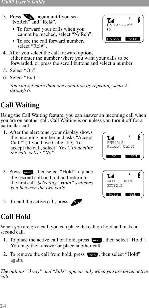 24 i2000 UserÕs Guide    3.  Press   again until you see ÒNoRchÓ and ÒRcl#Ó. ¥  To forward your calls when you cannot be reached, select ÒNoRchÓ. ¥  To see the call forward number, select ÒRcl#Ó.  4.  After you select the call forward option, either enter the number where you want your calls to be forwarded, or press the scroll buttons and select a number.   5.  Select ÒOnÓ.  6.  Select ÒExitÓ.You can set more than one condition by repeating steps 2 through 6.Call WaitingUsing the Call Waiting feature, you can answer an incoming call when you are on another call. Call Waiting is on unless you turn it off for a particular call.  1.  After the alert tone, your display shows the incoming number and asks ÒAccept Call?Ó (if you have Caller ID). To accept the call, select ÒYesÓ. To decline the call, select ÒNoÓ.   2.  Press  , then select ÒHoldÓ to place the second call on hold and return to the Þrst call. Selecting ÒHoldÓ switches you between the two calls.  3.  To end the active call, press  . Call HoldWhen you are on a call, you can place the call on hold and make a second call.   1.  To place the active call on hold, press  , then select ÒHoldÓ. You may then answer or place another call.  2.  To remove the call from hold, press  , then select ÒHoldÓ again.The options Ò3wayÓ and ÒSpkrÓ appear only when you are on an active call.Forward:OffTo:NoRch    Rcl# odeM5551212  No      Yes Accept Call?Call 1-Hold5551212SHold     Spkr