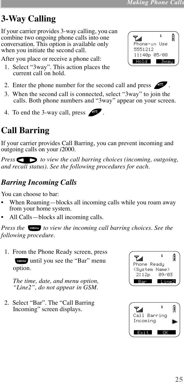 25 Making Phone Calls3-Way CallingIf your carrier provides 3-way calling, you can combine two ongoing phone calls into one conversation. This option is available only when you initiate the second call.After you place or receive a phone call:  1.  Select Ò3wayÓ. This action places the current call on hold.  2.  Enter the phone number for the second call and press  .  3.  When the second call is connected, select Ò3wayÓ to join the calls. Both phone numbers and Ò3wayÓ appear on your screen.  4.  To end the 3-way call, press  .Call BarringIf your carrier provides Call Barring, you can prevent incoming and outgoing calls on your i2000. Press   to view the call barring choices (incoming, outgoing, and recall status). See the following procedures for each.Barring Incoming CallsYou can choose to bar:¥    When RoamingÑblocks all incoming calls while you roam away from your home system.¥    All CallsÑblocks all incoming calls.Press the   to view the incoming call barring choices. See the following procedure.  1.  From the Phone Ready screen, press  until you see the ÒBarÓ menu option.The time, date, and menu option, ÒLine2Ó, do not appear in GSM.  2.  Select ÒBarÓ. The ÒCall Barring IncomingÓ screen displays.Phone-In Use555121211:40p 05/08Hold     3way Phone ReadyBar     Line2(System Name) 2:12p   09/03Call BarringExit     OKIncoming