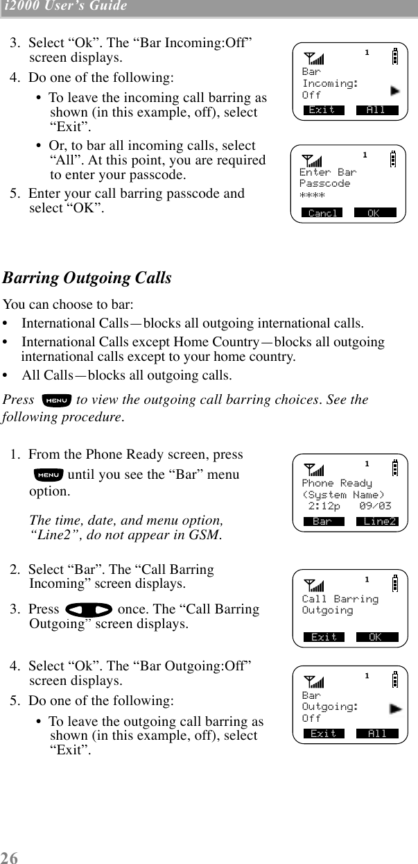  26  i2000 UserÕs Guide     3.  Select ÒOkÓ. The ÒBar Incoming:OffÓ screen displays.  4.  Do one of the following: ¥  To leave the incoming call barring as shown (in this example, off), select ÒExitÓ. ¥  Or, to bar all incoming calls, select ÒAllÓ. At this point, you are requiredto enter your passcode.   5.  Enter your call barring passcode and select ÒOKÓ. Barring Outgoing Calls You can choose to bar:¥    International CallsÑblocks all outgoing international calls.¥    International Calls except Home CountryÑblocks all outgoing international calls except to your home country.¥    All CallsÑblocks all outgoing calls. Press   to view the outgoing call barring choices. See the following procedure.   1.  From the Phone Ready screen, press  until you see the ÒBarÓ menu option. The time, date, and menu option, ÒLine2Ó, do not appear in GSM.   2.  Select ÒBarÓ. The ÒCall Barring IncomingÓ screen displays.  3.  Press   once. The ÒCall Barring OutgoingÓ screen displays.  4.  Select ÒOkÓ. The ÒBar Outgoing:OffÓ screen displays.  5.  Do one of the following: ¥  To leave the outgoing call barring as shown (in this example, off), select ÒExitÓ.BarExit     AllIncoming:Off   Enter Bar Cancl     OKPasscode****Phone ReadyBar     Line2(System Name) 2:12p   09/03Call BarringExit     OKOutgoingBarExit     AllOutgoing:Off