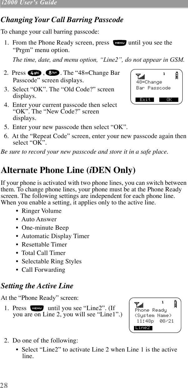  28  i2000 UserÕs Guide   Changing Your Call Barring Passcode To change your call barring passcode:  1.  From the Phone Ready screen, press   until you see the ÒPrgmÓ menu option. The time, date, and menu option, ÒLine2Ó, do not appear in GSM.   2.  Press  , . The Ò48=Change Bar PasscodeÓ screen displays.  3.  Select ÒOKÓ. The ÒOld Code?Ó screen displays.  4.  Enter your current passcode then select ÒOKÓ. The ÒNew Code?Ó screen displays.  5.  Enter your new passcode then select ÒOKÓ.  6.  At the ÒRepeat CodeÓ screen, enter your new passcode again then select ÒOKÓ.  Be sure to record your new passcode and store it in a safe place. Alternate Phone Line ( i DEN Only) If your phone is activated with two phone lines, you can switch between them. To change phone lines, your phone must be at the Phone Ready screen. The following settings are independent for each phone line. When you enable a setting, it applies only to the active line. ¥  Ringer Volume ¥  Auto Answer ¥  One-minute Beep ¥  Automatic Display Timer ¥  Resettable Timer ¥  Total Call Timer ¥  Selectable Ring Styles ¥  Call Forwarding Setting the Active Line At the ÒPhone ReadyÓ screen:  1.  Press   until you see ÒLine2Ó. (If you are on Line 2, you will see ÒLine1Ó.)  2.  Do one of the following: ¥  Select ÒLine2Ó to activate Line 2 when Line 1 is the active line.   48=ChangeBar PasscodeExit      OKPhone Ready(System Name)Line2      11:48p  08/21