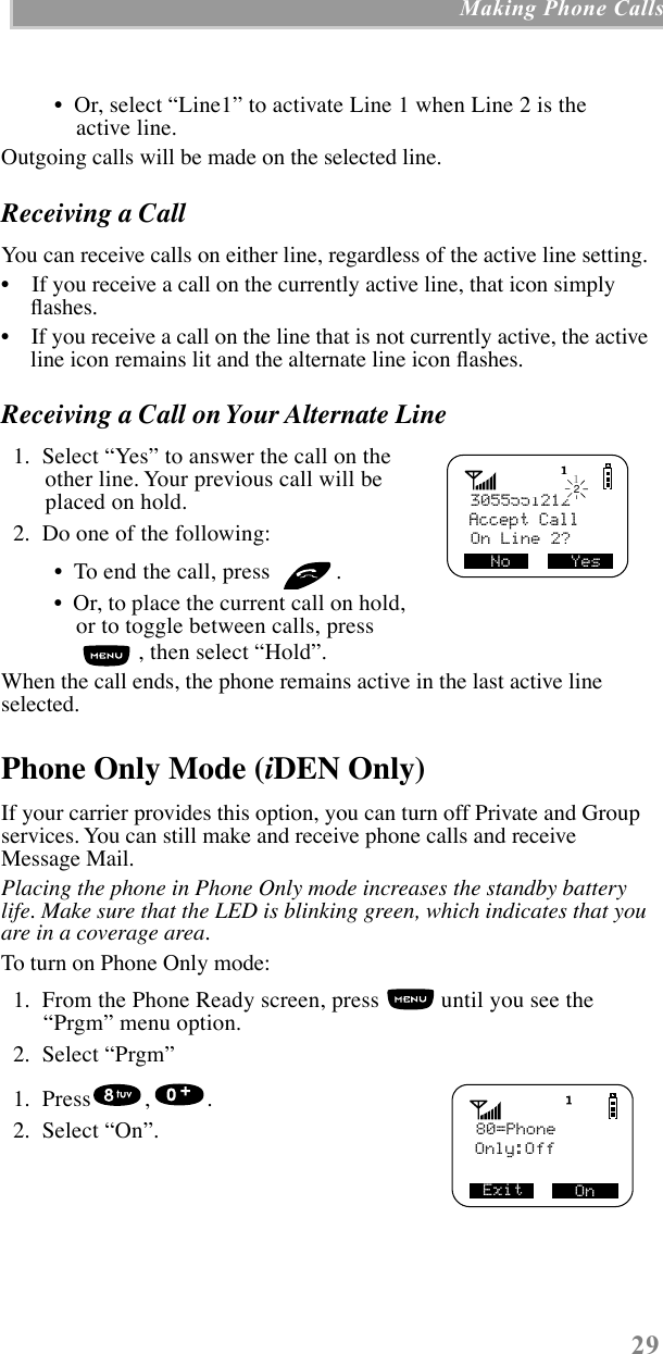  29  Making Phone Calls  ¥  Or, select ÒLine1Ó to activate Line 1 when Line 2 is the active line. Outgoing calls will be made on the selected line.  Receiving a Call  You can receive calls on either line, regardless of the active line setting.¥    If you receive a call on the currently active line, that icon simply ßashes.¥    If you receive a call on the line that is not currently active, the active line icon remains lit and the alternate line icon ßashes. Receiving a Call on Your Alternate Line    1.  Select ÒYesÓ to answer the call on the other line. Your previous call will be placed on hold.  2.  Do one of the following: ¥  To end the call, press  .  ¥  Or, to place the current call on hold, or to toggle between calls, press , then select ÒHoldÓ.When the call ends, the phone remains active in the last active line selected. Phone Only Mode ( i DEN Only) If your carrier provides this option, you can turn off Private and Group services. You can still make and receive phone calls and receive Message Mail. Placing the phone in Phone Only mode increases the standby battery life. Make sure that the LED is blinking green, which indicates that you are in a coverage area. To turn on Phone Only mode:   1.  From the Phone Ready screen, press   until you see the ÒPrgmÓ menu option.  2.  Select ÒPrgmÓ  1.  Press , .        2.  Select ÒOnÓ.3055551212Accept CallOn Line 2? No      Yes12 80=PhoneOnly:Off                     On Exit    