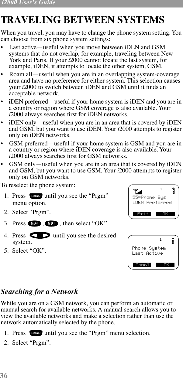  36  i2000 UserÕs Guide   TRAVELING BETWEEN SYSTEMSWhen you travel, you may have to change the phone system setting. You can choose from six phone system settings:¥    Last activeÑuseful when you move between iDEN and GSM systems that do not overlap, for example, traveling between New York and Paris. If your i2000 cannot locate the last system, for example, iDEN, it attempts to locate the other system, GSM. ¥    Roam allÑuseful when you are in an overlapping system-coverage area and have no preference for either system. This selection causes your i2000 to switch between iDEN and GSM until it Þnds an acceptable network.¥    iDEN preferredÑuseful if your home system is iDEN and you are in a country or region where GSM coverage is also available. Your i2000 always searches Þrst for iDEN networks.¥    iDEN onlyÑuseful when you are in an area that is covered by iDEN and GSM, but you want to use iDEN. Your i2000 attempts to register only on iDEN networks.¥    GSM preferredÑuseful if your home system is GSM and you are in a country or region where iDEN coverage is also available. Your i2000 always searches Þrst for GSM networks. ¥    GSM onlyÑuseful when you are in an area that is covered by iDEN and GSM, but you want to use GSM. Your i2000 attempts to register only on GSM networks.To reselect the phone system:  1.  Press   until you see the ÒPrgmÓ menu option.  2.  Select ÒPrgmÓ.   3.  Press  , , then select ÒOKÓ.  4.  Press   until you see the desired system.  5.  Select ÒOKÓ. Searching for a Network While you are on a GSM network, you can perform an automatic or manual search for available networks. A manual search allows you to view the available networks and make a selection rather than use the network automatically selected by the phone.  1.  Press   until you see the ÒPrgmÓ menu selection.  2.  Select ÒPrgmÓ. 55=Phone SysExit     OKiDEN PreferredPhone SystemCancl     OKLast Active