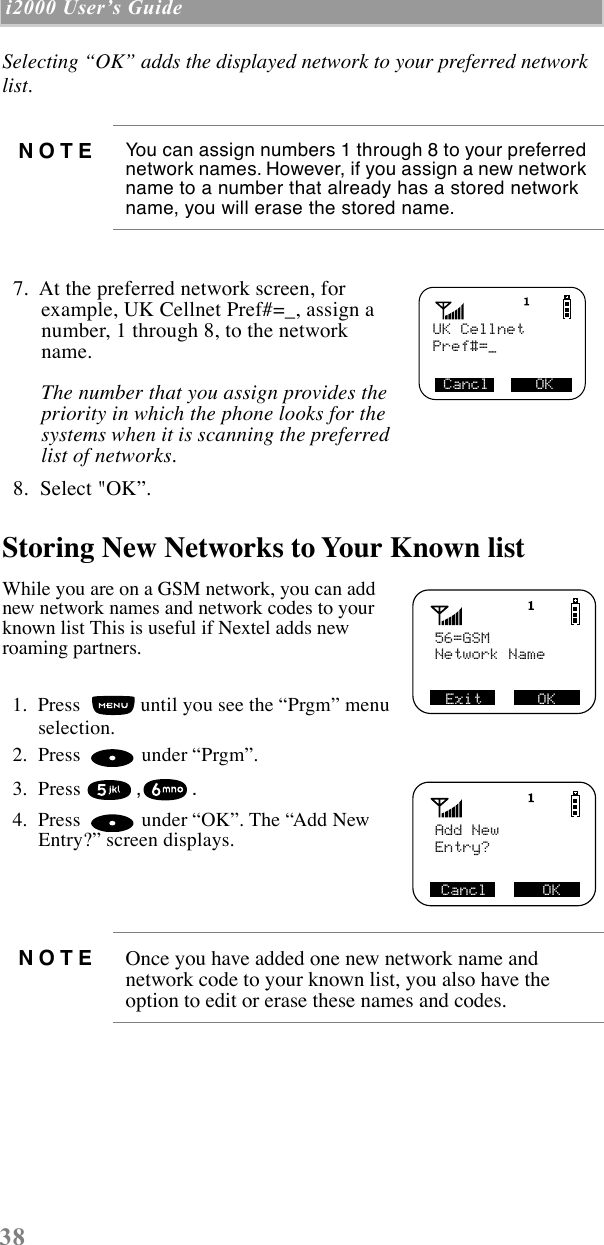 38 i2000 UserÕs Guide  Selecting ÒOKÓ adds the displayed network to your preferred network list.   7.  At the preferred network screen, for example, UK Cellnet Pref#=_, assign a number, 1 through 8, to the network name. The number that you assign provides the priority in which the phone looks for the systems when it is scanning the preferred list of networks.   8.  Select &quot;OKÓ. Storing New Networks to Your Known listWhile you are on a GSM network, you can add new network names and network codes to your known list This is useful if Nextel adds new roaming partners.  1.  Press   until you see the ÒPrgmÓ menu selection.  2.  Press   under ÒPrgmÓ.   3.  Press ,.   4.  Press   under ÒOKÓ. The ÒAdd New Entry?Ó screen displays. NOTE You can assign numbers 1 through 8 to your preferred network names. However, if you assign a new network name to a number that already has a stored network name, you will erase the stored name.NOTE Once you have added one new network name and network code to your known list, you also have the option to edit or erase these names and codes.UK CellnetCancl     OKPref#=_56=GSM Exit      OKNetwork NameAdd New Cancl      OKEntry?