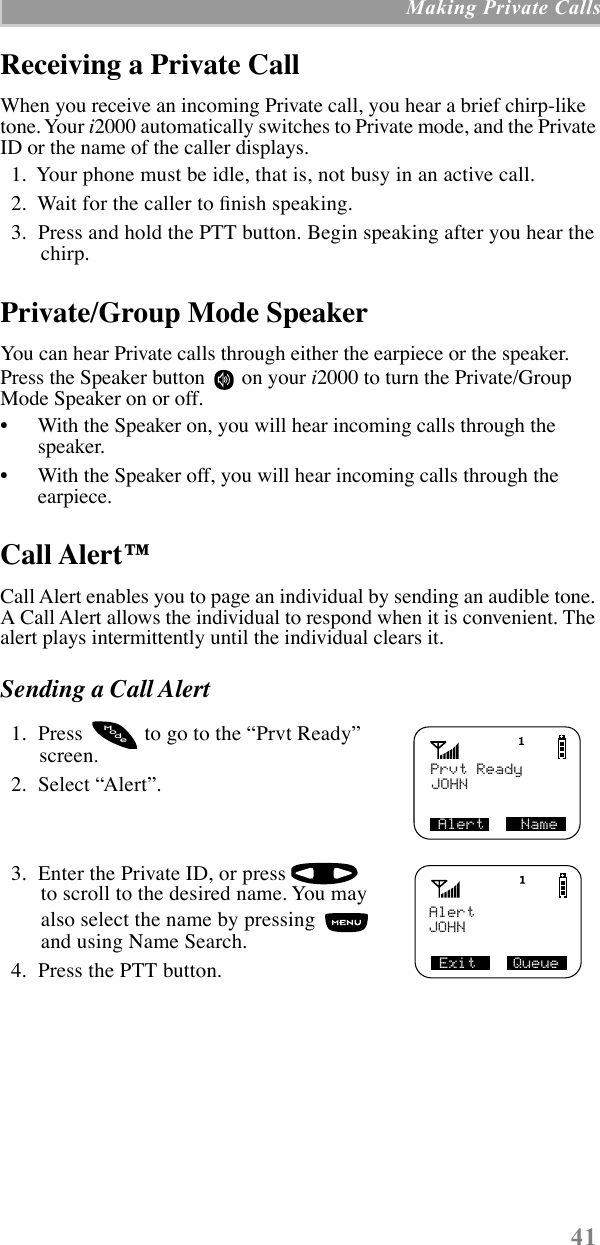  41  Making Private Calls Receiving a Private Call When you receive an incoming Private call, you hear a brief chirp-like tone. Your  i 2000 automatically switches to Private mode, and the Private ID or the name of the caller displays.  1.  Your phone must be idle, that is, not busy in an active call.  2.  Wait for the caller to Þnish speaking.  3.  Press and hold the PTT button. Begin speaking after you hear the chirp. Private/Group Mode Speaker You can hear Private calls through either the earpiece or the speaker. Press the Speaker button   on your  i 2000 to turn the Private/Group Mode Speaker on or off.¥ With the Speaker on, you will hear incoming calls through the speaker.¥ With the Speaker off, you will hear incoming calls through the earpiece. Call Alertª Call Alert enables you to page an individual by sending an audible tone. A Call Alert allows the individual to respond when it is convenient. The alert plays intermittently until the individual clears it. Sending a Call Alert   1.  Press   to go to the ÒPrvt ReadyÓ screen.  2.  Select ÒAlertÓ.  3.  Enter the Private ID, or press    to scroll to the desired name. You may also select the name by pressing   and using Name Search.  4.  Press the PTT button.Prvt ReadyJOHNAlert    NameodeMExit    QueueJOHNAlert
