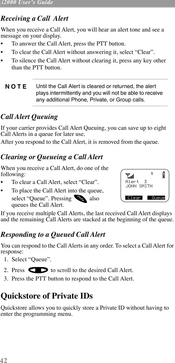  42  i2000 UserÕs Guide   Receiving a Call  Alert When you receive a Call Alert, you will hear an alert tone and see a message on your display.¥ To answer the Call Alert, press the PTT button.¥ To clear the Call Alert without answering it, select ÒClearÓ.¥ To silence the Call Alert without clearing it, press any key other than the PTT button. Call Alert Queuing If your carrier provides Call Alert Queuing, you can save up to eight Call Alerts in a queue for later use.After you respond to the Call Alert, it is removed from the queue. Clearing or Queueing a Call Alert When you receive a Call Alert, do one of the following:¥ To clear a Call Alert, select ÒClearÓ.¥ To place the Call Alert into the queue, select ÒQueueÓ. Pressing   also queues the Call Alert.If you receive multiple Call Alerts, the last received Call Alert displays and the remaining Call Alerts are stacked at the beginning of the queue. Responding to a Queued Call Alert You can respond to the Call Alerts in any order. To select a Call Alert for response:  1.  Select ÒQueueÓ.  2.  Press   to scroll to the desired Call Alert.  3.  Press the PTT button to respond to the Call Alert. Quickstore of Private IDs  Quickstore allows you to quickly store a Private ID without having to enter the programming menu. NOTE Until the Call Alert is cleared or returned, the alert plays intermittently and you will not be able to receive any additional Phone, Private, or Group calls.Alert  3JOHN SMITH Clear    QueueodeM