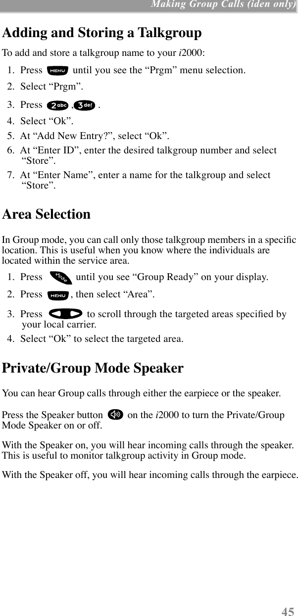  45  Making Group Calls (iden only) Adding and Storing a Talkgroup To add and store a talkgroup name to your  i 2000:  1.  Press   until you see the ÒPrgmÓ menu selection.  2.  Select ÒPrgmÓ.   3.  Press  , .  4.  Select ÒOkÓ.  5.  At ÒAdd New Entry?Ó, select ÒOkÓ.  6.  At ÒEnter IDÓ, enter the desired talkgroup number and select ÒStoreÓ.  7.  At ÒEnter NameÓ, enter a name for the talkgroup and select ÒStoreÓ. Area Selection In Group mode, you can call only those talkgroup members in a speciÞc location. This is useful when you know where the individuals are located within the service area.  1.  Press    until you see ÒGroup ReadyÓ on your display.  2.  Press  , then select ÒAreaÓ.  3.  Press   to scroll through the targeted areas speciÞed by your local carrier.  4.  Select ÒOkÓ to select the targeted area. Private/Group Mode Speaker You can hear Group calls through either the earpiece or the speaker.Press the Speaker button   on the  i 2000 to turn the Private/Group Mode Speaker on or off.With the Speaker on, you will hear incoming calls through the speaker. This is useful to monitor talkgroup activity in Group mode.With the Speaker off, you will hear incoming calls through the earpiece.odeM