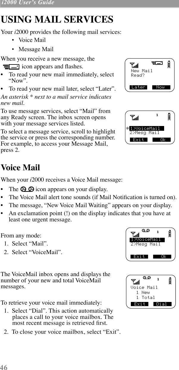  46  i2000 UserÕs Guide   USING MAIL SERVICES Your  i 2000 provides the following mail services: ¥   Voice Mail ¥   Message Mail  When you receive a new message, the icon appears and ßashes. ¥    To read your new mail immediately, select ÒNowÓ. ¥    To read your new mail later, select ÒLaterÓ. An asterisk * next to a mail service indicates new mail. To use message services, select ÒMailÓ from any Ready screen. The inbox screen opens with your message services listed.To select a message service, scroll to highlight the service or press the corresponding number. For example, to access your Message Mail, press 2.  Voice Mail When your  i 2000 receives a Voice Mail message: ¥    The icon appears on your display.¥    The Voice Mail alert tone sounds (if Mail NotiÞcation is turned on).¥    The message, ÒNew Voice Mail WaitingÓ appears on your display.¥    An exclamation point (!) on the display indicates that you have at least one urgent message.From any mode:  1.  Select ÒMailÓ.   2.  Select ÒVoiceMailÓ.The VoiceMail inbox opens and displays the number of your new and total VoiceMail messages.To retrieve your voice mail immediately:  1.  Select ÒDialÓ. This action automatically places a call to your voice mailbox. The most recent message is retrieved Þrst.   2.  To close your voice mailbox, select ÒExitÓ.   New MailLater    NowRead?1&gt;VoiceMail2&gt;Mesg Mail*Exit      Ok2&gt;Mesg Mail1&gt;VoiceMailExit      OkExit    DialVoice Mail  1 New  1 Total