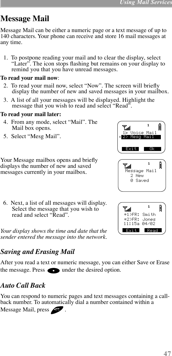  47  Using Mail Services Message Mail Message Mail can be either a numeric page or a text message of up to 140 characters. Your phone can receive and store 16 mail messages at any time.  1.  To postpone reading your mail and to clear the display, select ÒLaterÓ. The icon stops ßashing but remains on your display to remind you that you have unread messages. To read your mail now :  2.  To read your mail now, select ÒNowÓ. The screen will brießy display the number of new and saved messages in your mailbox.  3.  A list of all your messages will be displayed. Highlight the message that you wish to read and select ÒReadÓ. To read your mail later:   4.  From any mode, select ÒMailÓ. The Mail box opens.  5.  Select ÒMesg MailÓ. Your Message mailbox opens and brießy displays the number of new and saved messages currently in your mailbox.  6.  Next, a list of all messages will display. Select the message that you wish to read and select ÒReadÓ.  Your display shows the time and date that the sender entered the message into the network.  Saving and Erasing Mail After you read a text or numeric message, you can either Save or Erase the message. Press   under the desired option. Auto Call Back You can respond to numeric pages and text messages containing a call-back number. To automatically dial a number contained within a Message Mail, press  . Exit     Ok1  Voice Mail2&gt; Mesg Mail&gt;*      Message Mail  2 New  0 Saved*1&gt;FR: Smith11:15a 04/02Exit    Read*2&gt;FR: Jones