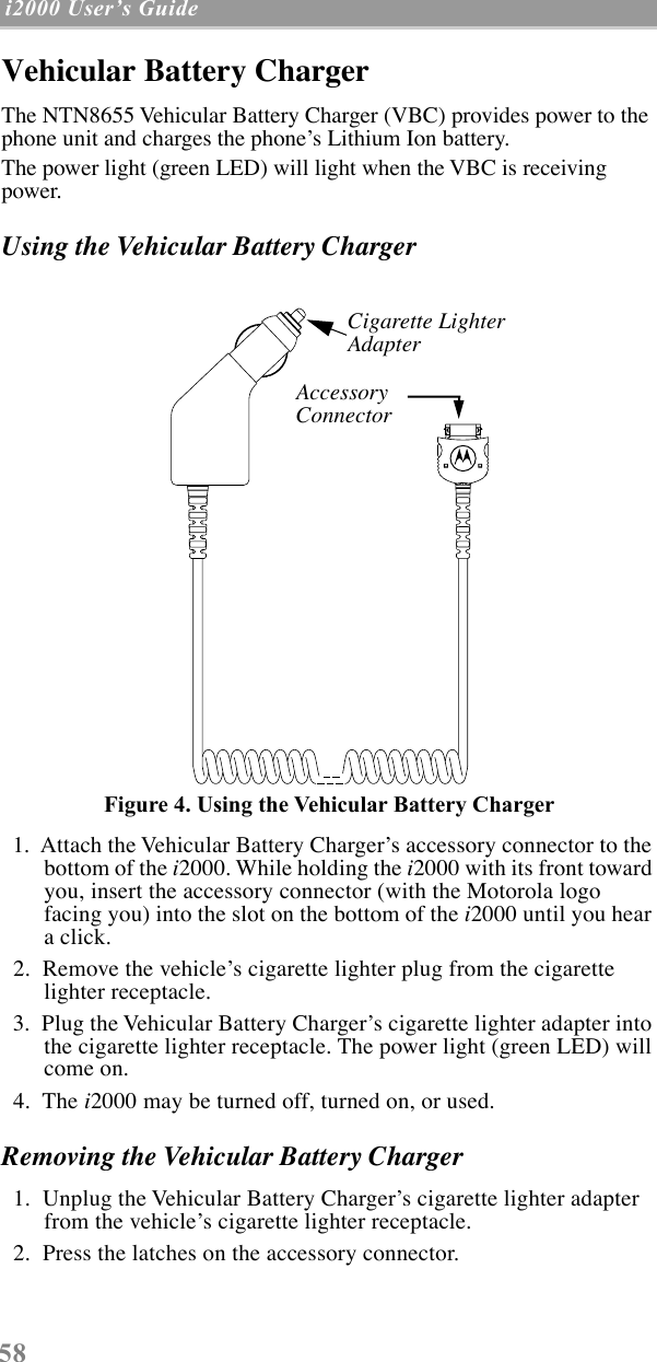  58  i2000 UserÕs Guide   Vehicular Battery Charger The NTN8655 Vehicular Battery Charger (VBC) provides power to the phone unit and charges the phoneÕs Lithium Ion battery. The power light (green LED) will light when the VBC is receiving power. Using the Vehicular Battery Charger Figure 4. Using the Vehicular Battery Charger   1.  Attach the Vehicular Battery ChargerÕs accessory connector to the bottom of the  i 2000. While holding the  i 2000 with its front toward you, insert the accessory connector (with the Motorola logo facing you) into the slot on the bottom of the  i 2000 until you hear a click.   2.  Remove the vehicleÕs cigarette lighter plug from the cigarette lighter receptacle.  3.  Plug the Vehicular Battery ChargerÕs cigarette lighter adapter into the cigarette lighter receptacle. The power light (green LED) will come on.  4.  The  i 2000 may be turned off, turned on, or used. Removing the Vehicular Battery Charger   1.  Unplug the Vehicular Battery ChargerÕs cigarette lighter adapter from the vehicleÕs cigarette lighter receptacle.  2.  Press the latches on the accessory connector.Cigarette Lighter AdapterAccessory AccessoryConnector