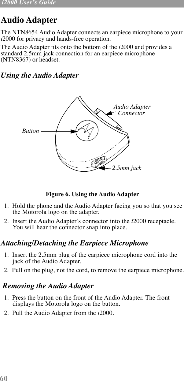  60  i2000 UserÕs Guide   Audio Adapter The NTN8654 Audio Adapter connects an earpiece microphone to your  i 2000 for privacy and hands-free operation. The Audio Adapter Þts onto the bottom of the  i 2000 and provides a standard 2.5mm jack connection for an earpiece microphone (NTN8367) or headset.  Using the Audio Adapter Figure 6. Using the Audio Adapter   1.  Hold the phone and the Audio Adapter facing you so that you see the Motorola logo on the adapter.  2.  Insert the Audio AdapterÕs connector into the  i 2000 receptacle. You will hear the connector snap into place. Attaching/Detaching the Earpiece Microphone   1.  Insert the 2.5mm plug of the earpiece microphone cord into the jack of the Audio Adapter.   2.  Pull on the plug, not the cord, to remove the earpiece microphone.  Removing the Audio Adapter   1.  Press the button on the front of the Audio Adapter. The front displays the Motorola logo on the button.  2.  Pull the Audio Adapter from the  i 2000.Audio AdapterConnector2.5mm jackButton