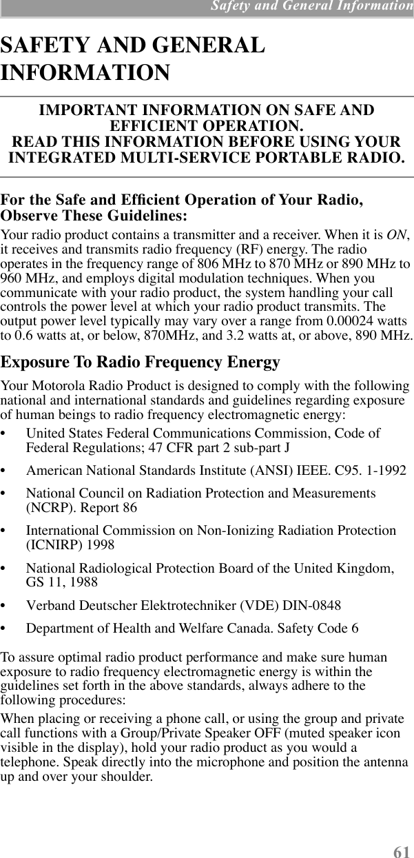  61  Safety and General Information SAFETY AND GENERAL INFORMATION For the Safe and EfÞcient Operation of Your Radio, Observe These Guidelines: Your radio product contains a transmitter and a receiver. When it is  ON , it receives and transmits radio frequency (RF) energy. The radio operates in the frequency range of 806 MHz to 870 MHz or 890 MHz to 960 MHz, and employs digital modulation techniques. When you communicate with your radio product, the system handling your call controls the power level at which your radio product transmits. The output power level typically may vary over a range from 0.00024 watts to 0.6 watts at, or below, 870MHz, and 3.2 watts at, or above, 890 MHz. Exposure To Radio Frequency Energy Your Motorola Radio Product is designed to comply with the following national and international standards and guidelines regarding exposure of human beings to radio frequency electromagnetic energy:¥ United States Federal Communications Commission, Code of Federal Regulations; 47 CFR part 2 sub-part J¥ American National Standards Institute (ANSI) IEEE. C95. 1-1992¥ National Council on Radiation Protection and Measurements (NCRP). Report 86 ¥ International Commission on Non-Ionizing Radiation Protection (ICNIRP) 1998¥ National Radiological Protection Board of the United Kingdom, GS 11, 1988¥ Verband Deutscher Elektrotechniker (VDE) DIN-0848¥ Department of Health and Welfare Canada. Safety Code 6To assure optimal radio product performance and make sure human exposure to radio frequency electromagnetic energy is within the guidelines set forth in the above standards, always adhere to the following procedures:When placing or receiving a phone call, or using the group and private call functions with a Group/Private Speaker OFF (muted speaker icon visible in the display), hold your radio product as you would a telephone. Speak directly into the microphone and position the antenna up and over your shoulder. IMPORTANT INFORMATION ON SAFE AND EFFICIENT OPERATION. READ THIS INFORMATION BEFORE USING YOUR INTEGRATED MULTI-SERVICE PORTABLE RADIO.
